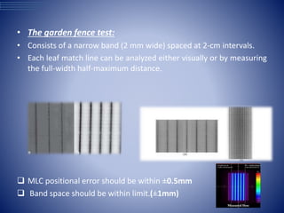 • The garden fence test:
• Consists of a narrow band (2 mm wide) spaced at 2-cm intervals.
• Each leaf match line can be analyzed either visually or by measuring
the full-width half-maximum distance.
 MLC positional error should be within ±0.5mm
 Band space should be within limit.(±1mm)
 