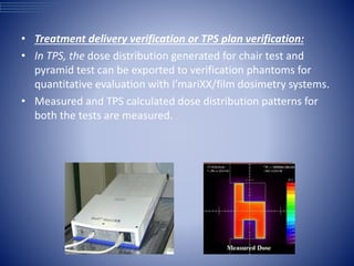 • Treatment delivery verification or TPS plan verification:
• In TPS, the dose distribution generated for chair test and
pyramid test can be exported to verification phantoms for
quantitative evaluation with I’mariXX/film dosimetry systems.
• Measured and TPS calculated dose distribution patterns for
both the tests are measured.
 