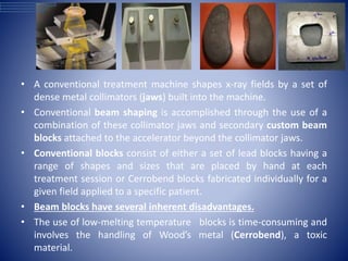 • A conventional treatment machine shapes x-ray fields by a set of
dense metal collimators (jaws) built into the machine.
• Conventional beam shaping is accomplished through the use of a
combination of these collimator jaws and secondary custom beam
blocks attached to the accelerator beyond the collimator jaws.
• Conventional blocks consist of either a set of lead blocks having a
range of shapes and sizes that are placed by hand at each
treatment session or Cerrobend blocks fabricated individually for a
given field applied to a specific patient.
• Beam blocks have several inherent disadvantages.
• The use of low-melting temperature blocks is time-consuming and
involves the handling of Wood’s metal (Cerrobend), a toxic
material.
 