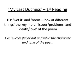 ‘My Last Duchess’ – 1st Reading
LO: ‘Get it’ and ‘room – look at different
things’ the key moral ‘issues/problems’ and
‘death/love’ of the poem
Ext. ‘successful or not and why’ the character
and tone of the poem
 