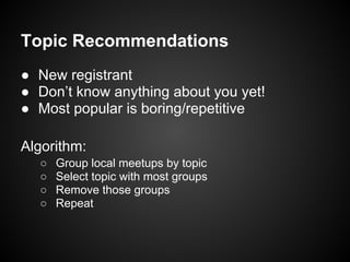 Topic Recommendations
● New registrant
● Don’t know anything about you yet!
● Most popular is boring/repetitive
Algorithm:
○ Group local meetups by topic
○ Select topic with most groups
○ Remove those groups
○ Repeat
 
