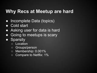 Why Recs at Meetup are hard
● Incomplete Data (topics)
● Cold start
● Asking user for data is hard
● Going to meetups is scary
● Sparsity
○ Location
○ Groups/person
○ Membership: 0.001%
○ Compare to Netflix: 1%
 