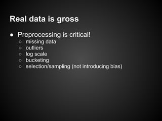 Real data is gross
● Preprocessing is critical!
○ missing data
○ outliers
○ log scale
○ bucketing
○ selection/sampling (not introducing bias)
 