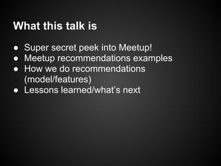 What this talk is
● Super secret peek into Meetup!
● Meetup recommendations examples
● How we do recommendations
(model/features)
● Lessons learned/what’s next
 
