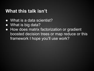 What this talk isn’t
● What is a data scientist?
● What is big data?
● How does matrix factorization or gradient
boosted decision trees or map reduce or this
framework I hope you’ll use work?
 