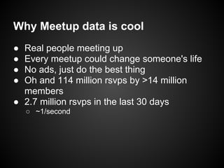 Why Meetup data is cool
● Real people meeting up
● Every meetup could change someone's life
● No ads, just do the best thing
● Oh and 114 million rsvps by >14 million
members
● 2.7 million rsvps in the last 30 days
○ ~1/second
 