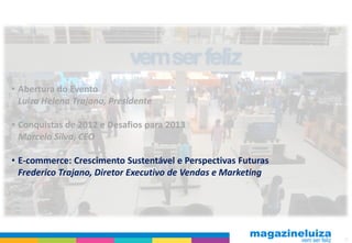 • Abertura do Evento
  Luiza Helena Trajano, Presidente

• Conquistas de 2012 e Desafios para 2013
  Marcelo Silva, CEO

• E-commerce: Crescimento Sustentável e Perspectivas Futuras
  Frederico Trajano, Diretor Executivo de Vendas e Marketing




                                                               11
 