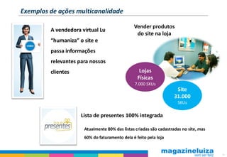 Exemplos de ações multicanalidade

                                               Vender produtos
         A vendedora virtual Lu
                                                do site na loja
         “humaniza” o site e
         passa informações
         relevantes para nossos
         clientes                                 Lojas
                                                 Físicas
                                                7.000 SKUs
                                                                     Site
                                                                    31.000
                                                                     SKUs

                     Lista de presentes 100% integrada

                      Atualmente 80% das listas criadas são cadastradas no site, mas
                      60% do faturamento dela é feito pela loja


                                                                                       16
 