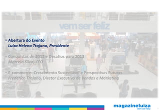• Abertura do Evento
  Luiza Helena Trajano, Presidente

• Conquistas de 2012 e Desafios para 2013
  Marcelo Silva, CEO

• E-commerce: Crescimento Sustentável e Perspectivas Futuras
  Frederico Trajano, Diretor Executivo de Vendas e Marketing




                                                               3
 