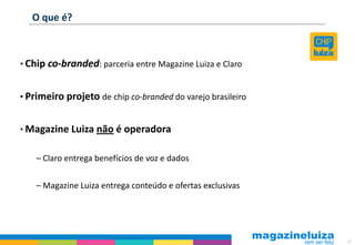 O que é?



• Chip co-branded: parceria entre Magazine Luiza e Claro


• Primeiro projeto de chip co-branded do varejo brasileiro


• Magazine Luiza não é operadora


    – Claro entrega benefícios de voz e dados

    – Magazine Luiza entrega conteúdo e ofertas exclusivas




                                                             35
 