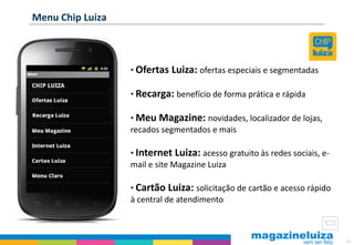 Menu Chip Luiza



                  • Ofertas Luiza: ofertas especiais e segmentadas

                  • Recarga: benefício de forma prática e rápida

                  • Meu Magazine: novidades, localizador de lojas,
                  recados segmentados e mais

                  • Internet Luiza: acesso gratuito às redes sociais, e-
                  mail e site Magazine Luiza

                  • Cartão Luiza: solicitação de cartão e acesso rápido
                  à central de atendimento



                                                                           38
 