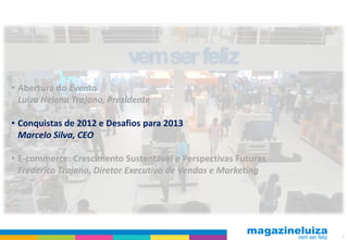 • Abertura do Evento
  Luiza Helena Trajano, Presidente

• Conquistas de 2012 e Desafios para 2013
  Marcelo Silva, CEO

• E-commerce: Crescimento Sustentável e Perspectivas Futuras
  Frederico Trajano, Diretor Executivo de Vendas e Marketing




                                                               4
 