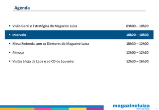 Agenda


 Visão Geral e Estratégica do Magazine Luiza       09h00 – 10h20

 Intervalo                                         10h20 – 10h30

 Mesa Redonda com os Diretores do Magazine Luiza   10h30 – 12h00

 Almoço                                            12h00 – 12h30

 Visitas à loja da Lapa e ao CD de Louveira        12h30 – 16h30




                                                                    40
 