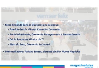 • Mesa Redonda com os Diretores em Destaque:
   • Fabrício Garcia, Diretor Executivo Comercial
   • André Monlevade, Diretor de Planejamento e Abastecimento
   • Décio Sonohara, Diretor de TI
   • Marcelo Barp, Diretor da Luizacred

• Intermediadora: Tatiana Santos, Gerente de RI e Novos Negócios




                                                                   42
 
