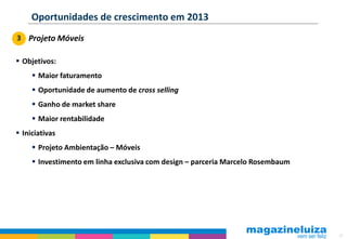 Oportunidades de crescimento em 2013
3 Projeto Móveis

 Objetivos:
      Maior faturamento
      Oportunidade de aumento de cross selling
      Ganho de market share
      Maior rentabilidade
 Iniciativas
      Projeto Ambientação – Móveis
      Investimento em linha exclusiva com design – parceria Marcelo Rosembaum




                                                                                 51
 