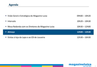 Agenda


 Visão Geral e Estratégica do Magazine Luiza       09h00 – 10h20

 Intervalo                                         10h20 – 10h30

 Mesa Redonda com os Diretores do Magazine Luiza   10h30 – 12h00

 Almoço                                            12h00 – 12h30

 Visitas à loja da Lapa e ao CD de Louveira        12h30 – 16h30




                                                                    63
 