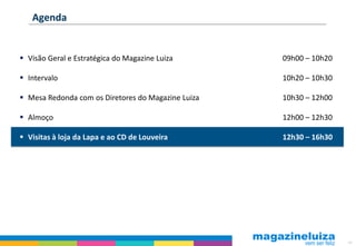 Agenda


 Visão Geral e Estratégica do Magazine Luiza       09h00 – 10h20

 Intervalo                                         10h20 – 10h30

 Mesa Redonda com os Diretores do Magazine Luiza   10h30 – 12h00

 Almoço                                            12h00 – 12h30

 Visitas à loja da Lapa e ao CD de Louveira        12h30 – 16h30




                                                                    64
 