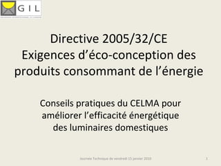 Directive 2005/32/CE Exigences d’éco-conception des produits consommant de l’énergie Conseils pratiques du CELMA pour améliorer l’efficacité énergétique des luminaires domestiques Journée Technique de vendredi 15 janvier 2010 