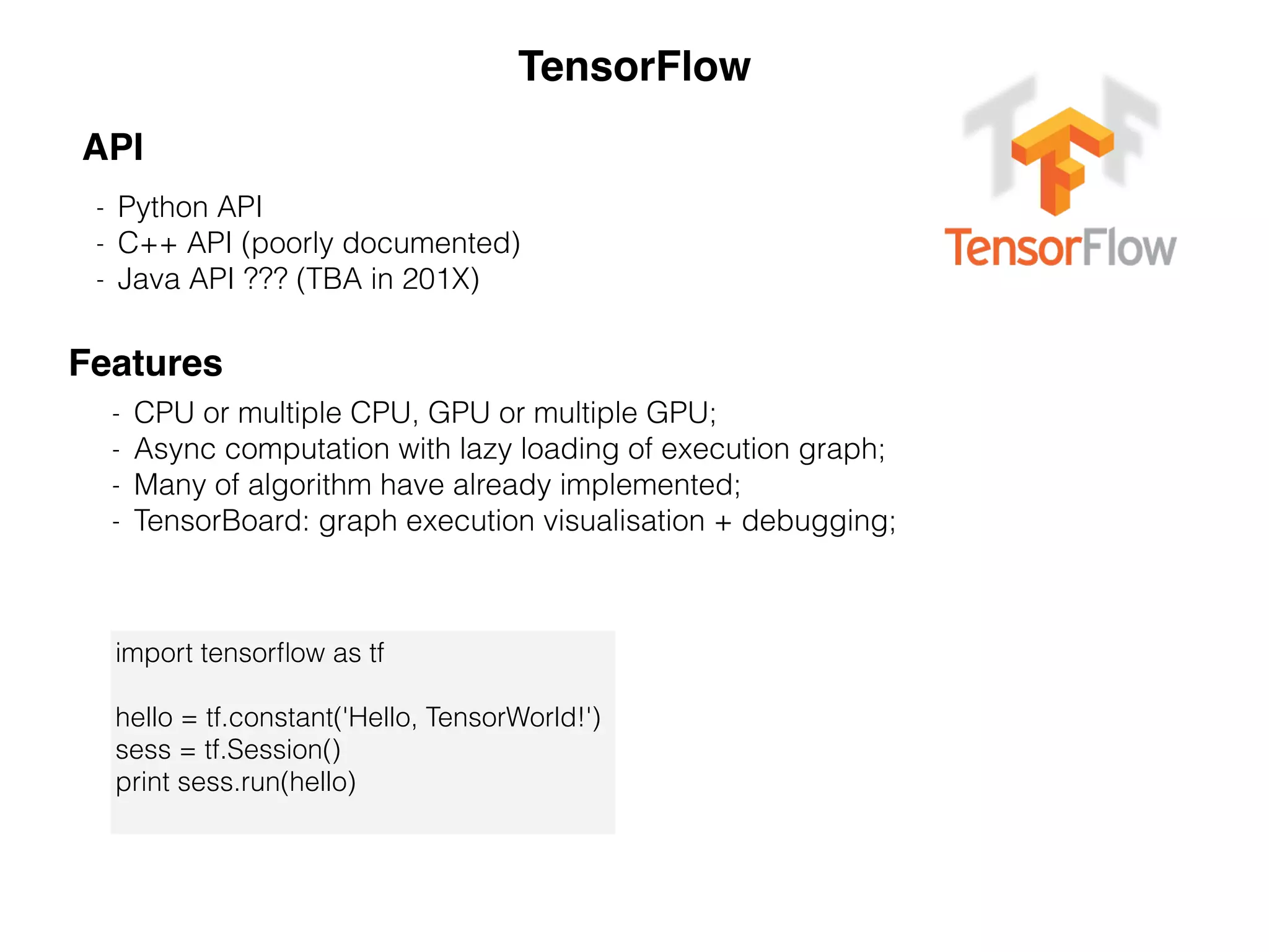 TensorFlow
- Python API
- C++ API (poorly documented)
- Java API ??? (TBA in 201X)
API
Features
- CPU or multiple CPU, GPU or multiple GPU;
- Async computation with lazy loading of execution graph;
- Many of algorithm have already implemented;
- TensorBoard: graph execution visualisation + debugging;
import tensorﬂow as tf
hello = tf.constant('Hello, TensorWorld!')
sess = tf.Session()
print sess.run(hello)
 