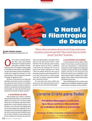 | MEDITAÇãO |




                                                                                                                                                        FOTOs: ArquivO eDiTOrA COnCórDiA
                                                                         O Natal é
                                                                    a filantropia
                                                                          de Deus
                                                        “Glória a Deus nas maiores alturas do céu! E paz na terra para
  ELmEr TEoDoro JaGnow
  Pastor em Marechal Candido Rondon, PR                as pessoas a quem ele quer bem!” Deus enviou Jesus ao mundo
                                                                       porque “quer bem” às pessoas.



  O
                uve-se falar de entidade filantró-   ramou com generosidade o seu Espírito Santo         A FilANtrOPiA DOS HOmeNS
                pica. Mas o que é uma entidade       sobre nós, por meio de Jesus Cristo, o nosso         Os seres humanos não são dados à filan-
                filantrópica? A origem da palavra    Salvador. E fez isso para que, pela sua graça,   tropia. Nos dias atuais, as pessoas estão num
                pode ajudar a entender o sentido.    nós sejamos aceitos por Deus e recebamos         corre-corre interminável e o individualismo
  Filantropia tem a sua origem na língua grega       a vida eterna que esperamos”(Tt 3.3a-7). Os      está cada vez maior. Ninguém tem tempo para
  e é formada por duas palavras: filos (amigo) e     anjos em seu cântico expressam isto: “Glória     o próximo. As pessoas estão em seu mundinho
  antropos (ser humano, pessoa). Literalmente, o     a Deus nas maiores alturas do céu! E paz na      pessoal, onde nem se tem tempo para uma
  sentido seria “amigo do ser humano” ou “ami-       terra para as pessoas a quem ele quer bem!”(Lc   palavra de conforto para o semelhante, muito
  go das pessoas”. Ela era usada para expressar      2.14). Deus enviou Jesus ao mundo porque         menos dispor tempo ou dinheiro para ajudar
  a bondade de alguém (At 28.2).                     “quer bem” às pessoas. Importante perceber       alguém. Porém, pode-se mudar sendo tocados
       No Brasil, o termo passou a ser usado para    que a iniciativa é de Deus.                      pela filantropia de Deus.
  entidades que prestam serviços à sociedade e           Ele envia Jesus para trazer perdão para          Que esta filantropia de Deus nos faça mais
  não cobram por estes serviços. Por exemplo:        nossos erros. Deus não pede nada em troca. É     amigos de nosso semelhante e dispostos a ajudar
  entidades que ajudam as pessoas carentes ou        um gesto de puro amor pela humanidade.           nosso próximo com gestos de amor autêntico.
  ajudam na recuperação de pessoas dependen-
  tes de drogas, etc. Estas têm incentivo gover-
  namental com isenção de alguns impostos.

         A FilANtrOPiA De DeUS
      Pode-se afirmar que o Natal é a demons-
  tração da filantropia de Deus. O apóstolo Paulo
  afirma em sua carta a Tito: “Os outros tinham
  ódio de nós, e nós tínhamos ódio deles. Porém,
  quando Deus, o nosso Salvador, mostrou a sua
  bondade e o seu amor por todos (filantropia),
  ele nos salvou porque teve compaixão de nós, e
  não porque nós tivéssemos feito alguma coisa
  boa. Ele nos salvou por meio do Espírito Santo,
  que nos lavou, fazendo com que nascêssemos
  de novo e dando-nos uma nova vida. Deus der-
10 M  ensageiro   | DezeMbro 2010
 