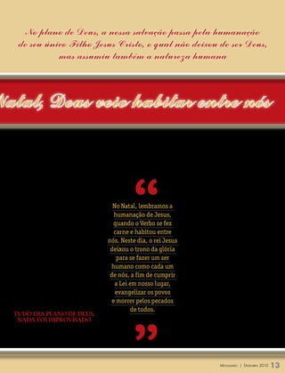 No plano de Deus, a nossa salvação passa pela humanação
    de seu único Filho Jesus Cristo, o qual não deixou de ser Deus,
              mas assumiu também a natureza humana



Natal, Deus veio habitar entre nós




                                                           “
  tampouco o povo de Jerusalém.                                                 nos planos de Deus: desde o seu humilde
      Depois, no seu ministério, ele foi rejei-                                 nascimento, até a sua morte na cruz. Isso
  tado e desprezado. Ele não foi bem aceito                                     tudo havia sido predito pelos profetas. Esse
  pelos homens. Diz o apóstolo João: “Ele                                       era o plano de Deus para salvar o mundo. O
  veio para os seus, mas os seus não o recebe-      No Natal, lembramos a       profeta Isaías, por exemplo, depois de des-
  ram” (João 1.11).                                                             crever em minúcias o seu sofrimento e morte
      Às vezes, ele não tinha nem lugar para
                                                     humanação de Jesus,        no capítulo 53 do seu livro, conclui dizendo:
  dormir, para descansar o corpo. Por isso,          quando o Verbo se fez      “Quando ele [Jesus] olhou para trás e viu o
  num certo lugar dos Evangelhos, ele recla-         carne e habitou entre      fruto do seu trabalho, ficou satisfeito”.
  ma, dizendo: “As raposas têm os seus covis,                                       Jesus, segundo o plano de Deus, veio na
  as aves dos céus, ninhos; mas o Filho do        nós. Neste dia, o rei Jesus   plenitude dos tempos. Ele nasceu na cidade
  homem não tem nem onde reclinar a sua            deixou o trono da glória     de Belém, de acordo com o que Deus plane-
  cabeça” (Mateus 8.20).                                                        jara. Viveu na Judéia e morreu em Jerusalém,
      E, no fim de sua vida, ele foi humilhado,       para se fazer um ser      tudo segundo a santa vontade de Deus. E,
  desprezado e colocado numa cruz, como um         humano como cada um          de acordo com o plano de Deus, Jesus um
  criminoso, como um marginal, como um                                          dia voltará. Isso vai acontecer quando o
  bandido. Parecia que ele estava sozinho, que
                                                   de nós, a fim de cumprir     Evangelho for pregado em todo o mundo…
  até o próprio Deus o havia abandonado. Por         a Lei em nosso lugar,      Então virá o fim.
  isso, como que desesperado, ele clama no                                          Ele não virá mais como um bebê inde-
                                                     evangelizar os povos
  alto da cruz: “Deus meu, Deus meu, porque                                     feso, mas em glória e majestade. Virá para
  me desamparaste?” (Mateus 27.46).                 e morrer pelos pecados      julgar os vivos e os mortos, quando “ao
                                                            de todos.           nome de Jesus se dobrará todo o joelho,




                                                           ”
  Tudo era plano de deus,                                                       nos céus, na terra e debaixo da terra, e
   nada foi improvisado                                                         toda língua confessará que Jesus Cristo
     No entanto, Deus não o havia desam-                                        é o Senhor, para a glória de Deus Pai”
  parado. Tudo o que acontecia com ele estava                                   (Filipenses 2.10,11).




                                                                                                Mensageiro | DezeMbro 2010   13
 