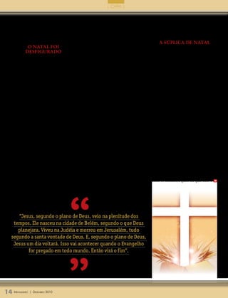 | CAPA |


     Estamos esperando, portanto, a sua           ele vier na segunda vez, em majestade e glória,   bendito aquele que vem em nome do Senhor.
  vinda em glória, para julgar os vivos e os      quem o desprezar será condenado ao fogo do        Hosana, hosana, hosana nas alturas!” (Hi-
  mortos, para levar junto consigo os que nele    inferno. Para que isso não aconteça, Deus         nário Luterano, página 39).
  creem e se preparam para a sua vinda.           envia mensageiros, à semelhança de João
                                                  Batista, a fim de que prepara o nosso coração          a súplica de naTal
             o naTal foi                          mediante a pregação do Evangelho, dizendo:             O livro de Apocalipse é o que mais fala
            desfigurado                           “Arrependei-vos, porque está próximo o            do retorno de Cristo. Por isso, o saudoso
      Hoje, muitas pessoas, em vez de se          reino dos céus” (Mateus 3.2).                     professor Dr. Johannes H. Rottmann intitu-
  prepararem para celebrar o Natal de Jesus,          É necessário que nos arrependamos dos         lou o livro que escreveu sobre o Apocalipse
  estão se preocupando com coisas externas,       nossos pecados para que o Rei da Glória           de Vem, Senhor Jesus. Pois, no capítulo 5
  que nada tem a ver com o nascimento de          entre, conforme o Salmo 24. Apenas quem           de Apocalipse, encontramos o conhecido
  Jesus. Enfeitam a casa, mas não adornam         tem o seu coração purificado mediante o           Cântico do Cordeiro, onde toda criatura,
  o seu coração. Compram presentes para os        sangue de Cristo derramado na cruz é que          no céu e na terra, exalta a Cristo, dizendo:
  seus filhos, mas não reconhecem em Jesus        pode receber com dignidade o Rei Jesus            “Digno é o Cordeiro que foi morto de rece-
  um presente de Deus. Chamam um velhinho         vindo em glória. O povo de Jerusalém, ao          ber o poder, e riqueza, e sabedoria, e força, e
  inexistente de Papai Noel quando o nosso        ver Jesus entrando na cidade, estendeu as         honra, e glória, e louvor”. E o apóstolo João
  verdadeiro Pai é Deus.                          suas vestes e ramos de árvores pelo cami-         conclui, dizendo: “Então ouvi toda criatura
      O comércio tem se aproveitando deste dia    nho por onde ele passava, dizendo: “Ho-           que há no céu e sobre a terra, debaixo da
  para aumentar os seus lucros através de gran-   sana, ao filho de Davi, bendito o que vem         terra e sobre o mar, e tudo o que neles há,
  des vendas, fazendo com que muitas pessoas      em nome do Senhor! Hosana nas alturas!”           estava dizendo: Aquele que está sentado
  gastem mais do que podem. Depois, elas ficam    (Mateus 21.9).                                    no trono e ao Cordeiro, será o louvor, e a
  quase o ano todo pagando prestações.                Na Santa Ceia, quando lembramos a             honra, e a glória, e o domínio pelos séculos
      Precisamos novamente recuperar o            morte de Jesus, cantamos: “É verdadeira-          dos séculos” (Apocalipse 5.12,13).
  verdadeiro sentido do Natal. Precisamos         mente digno, justo e do nosso dever, que em            Por isso, neste Natal, como em todos
  nos conscientizar do que é realmente im-        todos os tempos e em todos os lugares te de-      os dias da nossa vida, preparemos o nosso
  portante no Natal e do que é secundário.        mos graças, ó Senhor, santo Pai, onipotente,      coração, orando como o poeta sacro: “Enche
  Do contrário, podemos ser surpreendidos         eterno Deus. Mediante Jesus Cristo, nosso         os nossos corações com o teu real poder. De
  como o povo de Israel, que se esqueceu de       Senhor. Portanto, com os anjos e arcanjos         pecados e tentações, vem, Jesus, nos defen-
  tal modo do Messias Prometido que, em           e com toda a companhia celeste louvamos e         der. Pois nós somos tua grei. Glória, glória a
  vez de recebê-lo como um rei, o receberam       magnificamos o teu glorioso nome, exaltan-        ti, ó Rei!” (Hinário Luterano 124.1).
  como um mendigo, deixando-o nascer numa         do-te sempre, dizendo: santo, santo, santo             Então, um dia na eternidade, poderemos
  estrebaria, num curral de gado.                 é o Senhor Deus dos Exércitos. Os céus e a        cantar junto com o grande coro dos anjos:
      Quando Cristo veio pela primeira vez, ele   terra estão cheios de sua glória. Hosana, ho-     “Glória a Deus nas maiores alturas e paz [...]
  pôde ser desprezado e morto. Porém, quando      sana, hosana nas alturas! Bendito, bendito,       entre os homens, a quem ele quer bem”. m




                                        “
     “Jesus, segundo o plano de Deus, veio na plenitude dos
   tempos. Ele nasceu na cidade de Belém, segundo o que Deus
     planejara. Viveu na Judéia e morreu em Jerusalém, tudo
  segundo a santa vontade de Deus. E, segundo o plano de Deus,
   Jesus um dia voltará. Isso vai acontecer quando o Evangelho




                                        ”
          for pregado em todo mundo. Então virá o fim”.




14 M ensageiro   | DezeMbro 2010
 