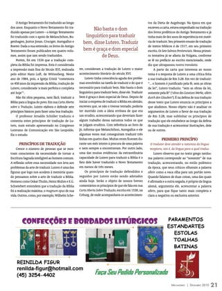 O Antigo Testamento foi traduzido ao longo                                                          tos da Dieta de Augsburgo. Na época em que
dos anos. Enquanto o Novo Testamento foi tra-                                                            escreveu a carta, estava empenhado na tradução
                                                            Não basta o dom
duzido apenas por Lutero – o Antigo Testamento                                                           dos livros proféticos do Antigo Testamento e já
foi traduzido com o apoio de Melanchthon, Bu-           linguístico para traduzir                        tinha mais de dez anos de experiência em maté-
genhagen, Justus Jonas, Cruciger, Aurogallus e         bem, disse Lutero. Traduzir                       ria de traduzir. Seu primeiro ensaio de tradução
Roerer. Dada a sua extensão, os livros do Antigo                                                         de textos bíblicos é de 1517, em seu primeiro
Testamento foram publicados em quatro volu-            bem é graça e dom especial                        escrito, Os Sete Salmos Penitenciais. Nessa primei-
mes, assim que iam sendo traduzidos.                            de Deus.                                 ra tentativa já se afasta da Vulgata, conforme
     Porém, foi em 1534 que a tradução com-                                                              se lê no prefácio ao escrito mencionado, onde
pleta da Bíblia foi impressa. Esta é considerada                                                         diz que ultrapassou nostra translatio.
a impressão mais fina do Século XVI, realizada      rer, consideram a tradução de Lutero o maior              A parte da carta que interessa ao nosso
pelo editor Hans Luft, de Wittenberg. Neste         acontecimento literário do século XVI.               tema é a resposta de Lutero a uma crítica feita
ano de 1984, pois, a Igreja Cristã “comemora             Lutero tinha consciência aguda dos proble-      a sua tradução de Rm 3.28. Em vez de traduzir:
os 450 anos da impressão da Bíblia, tradução de     mas envolvidos na tarefa de traduzir e do que é      “... o homem é justificado pela fé, sem as obras
Lutero, considerada ‘a mais perfeita e completa     necessário para traduzir bem. Não basta o dom        da lei”, Lutero traduziu: “sem as obras da lei,
até hoje’”.                                         linguístico para traduzir bem, disse ele. Traduzir   somente pela fé” (“ohne des Gesetzes Werke, allein
     Não foi obra pequena, nem fácil, traduzir a    bem é graça e dom especial de Deus. Depois de        durch den Glauben”). É na defesa de sua tradução
Bíblia para a língua do povo. Em sua Carta Aberta   iniciar a empresa de traduzir a Bíblia em alemão,    desse texto que Lutero enuncia os princípios a
sobre a Tradução, Lutero elabora e defende sete     escreveu que, se não o tivesse tentado, poderia      que aludimos. Nosso objeto não é analisar os
princípios básicos para fazer uma boa tradução.     ter morrido com a ideia errônea de que era           argumentos de Lutero a favor de sua tradução
     O professor Arnaldo Schüller traduziu e        um erudito, acrescentando que deveriam fazer         de Rm 3.28, mas sublinhar os princípios de
comenta estes princípios de tradução de Lu-         algum trabalho dessa natureza todos os que           tradução que ele estabelece ao longo da defesa
tero, num estudo apresentado no Congresso           se julgam eruditos. Com referência ao livro de       de sua tradução e acrescentar ilustrações, dele
Luterano de Comunicação em São Leopoldo.            Jó, informa que Melanchthon, Aurogallus e ele        ou de outros.
Eis o estudo:                                       algumas vezes mal conseguiram traduzir três
                                                    linhas em quatro dias. Muitas vezes ficavam du-                PrimeirO PriNCíPiO
      PriNCíPiOS De trADUçãO                        rante um mês inteiro à procura de uma palavra          O tradutor deve atender a natureza da língua
     Cresce o número de pessoas que se mos-         e nem sempre a encontravam. Por outro lado,           receptora, isto é, da língua para a qual traduz.
tram conscientes da necessidade de tornar a         uma das muitas evidências da extraordinária               Lutero observa que no texto grego nenhu-
Escritura Sagrada inteligível ao homem comum.       capacidade de Lutero para traduzir a Bíblia é o      ma palavra corresponde ao “somente” de sua
A reflexão sobre essa necessidade nos leva aos      fato dele haver traduzido o Novo Testamento          tradução, acrescentando, no estilo polêmico
problemas da arte de traduzir. Lutero é uma das     em menos de três meses.                              da época, que seus críticos olhavam a palavra
figuras que logo nos acodem à memória quan-              Os princípios de tradução defendidos e          allein como a vaca olha para um portão novo.
do pensamos sobre a arte de traduzir a Bíblia.      seguidos por Lutero estão sendo adotados             Quando falamos de duas coisas, uma das quais
Homens como Oskar Thulin, Heinz Bluhm e E.G.        ainda hoje. Serão o objeto de nossos breves          é afirmada e a outra negada, é próprio da língua
Schwiebert entendem que a tradução da Bíblia        comentários os princípios de que ele fala em sua     alemã, argumenta ele, acrescentar a palavra
foi a realização máxima, o magnum opus de sua       Carta Aberta Sobre Tradução, escrita em 1530, na     allein, para que fique tanto mais completa e
vida. Outros, como, por exemplo, Wilhelm Sche-      Coburg, de onde acompanhava os acontecimen-          clara a negativa ou exclusiva anterior.




                                                                                                                           Mensageiro | DezeMbro 2010      21
 