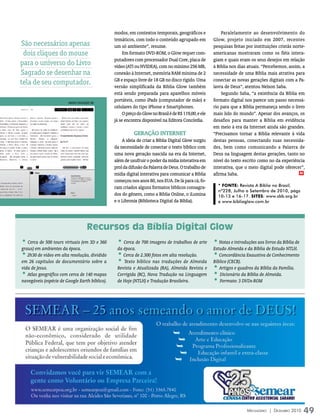 modos, em contextos temporais, geográficos e               Paralelamente ao desenvolvimento do
                                                 temáticos, com todo o conteúdo agrupado em             Glow, projeto iniciado em 2007, recentes
São necessários apenas                           um só ambiente”, resume.                               pesquisas feitas por instituições cristãs norte-
 dois cliques do mouse                                Em formato DVD-ROM, o Glow requer com-            americanas mostraram como os fiéis intera-
                                                 putadores com processador Dual Core, placa de          giam e quais eram os seus desejos em relação
para o universo do Livro                         vídeo (ATI ou NVIDEA), com no mínimo 256 MB,           à Bíblia nos dias atuais. “Percebemos, assim, a
Sagrado se desenhar na                           conexão à Internet, memória RAM mínima de 2            necessidade de uma Bíblia mais atrativa para
                                                 GB e espaço livre de 18 GB no disco rígido. Uma        conectar as novas gerações digitais com a Pa-
tela de seu computador.                          versão simplificada da Bíblia Glow também              lavra de Deus”, atentou Nelson Saba.
                                                 está sendo preparada para aparelhos móveis                 Segundo Saba, “a existência da Bíblia em
                        iMAGens DivulGAçãO sBB
                                                 portáteis, como iPads (computador de mão) e            formato digital nos parece um passo necessá-
                                                 celulares do tipo iPhone e Smartphones.                rio para que a Bíblia permaneça sendo o livro
                                                      O preço do Glow no Brasil é de R$ 119,00, e ele   mais lido do mundo”. Apesar dos avanços, os
                                                 já se encontra disponível na Editora Concórdia.        desafios para manter a Bíblia em evidência
                                                                                                        em meio à era da Internet ainda são grandes.
                                                            gerAçãO iNterNet                            “Precisamos tornar a Bíblia relevante à vida
                                                     A ideia de criar a Bíblia Digital Glow surgiu      destas pessoas, conectando suas necessida-
                                                 da necessidade de conectar o texto bíblico com         des, bem como comunicando a Palavra de
                                                 uma nova geração nascida na era da Internet,           Deus na linguagem destas gerações, tanto no
                                                 além de usufruir o poder da mídia interativa em        nível do texto escrito como no da experiência
                                                 prol da difusão da Palavra de Deus. O trabalho de      interativa, que o meio digital pode oferecer”,
                                                 mídia digital interativa para comunicar a Bíblia       afirma Saba.                                 m

                                                 começou nos anos 80, nos EUA. De lá para cá, fo-
                                                 ram criados alguns formatos bíblicos consagra-           * fonTE: Revista A Bíblia no Brasil,
                                                                                                          nº228, Julho a Setembro de 2010, págs
                                                 dos do gênero, como a Bíblia Online, o iLumina           10-13 e 16-17. SiTES: www.sbb.org.br
                                                 e o Libronix (Biblioteca Digital da Bíblia).             e www.bibliaglow.com.br




                                        Recursos da Bíblia Digital Glow
• Cerca de 500 tours virtuais (em 3D e 360        • Cerca de 700 imagens de trabalhos de arte • Notas e introduções aos livros da Bíblia de
graus) em ambientes da época.                     da época.                                             Estudo Almeida e da Bíblia de Estudo NTLH.
• 2h30 de vídeo em alta resolução, dividido       • Cerca de 2.300 fotos em alta resolução.    • Concordância Exaustiva de Conhecimento
em 26 capítulos de documentário sobre a           • Texto bíblico nas traduções de Almeida Bíblico (CECB).
vida de Jesus.                                    Revista e Atualizada (RA), Almeida Revista e • Artigos e quadros da Bíblia da Família.
• Atlas geográfico com cerca de 140 mapas         Corrigida (RC), Nova Tradução na Linguagem • Dicionário da Bíblia de Almeida.
navegáveis (espécie de Google Earth bíblico).     de Hoje (NTLH) e Tradução Brasileira.        • Formato: 3 DVDs-ROM




                                                                                                                         Mensageiro | DezeMbro 2010    49
 