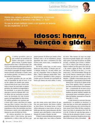 | VIDA COM DEUS |

                                                                              Luisivan Vellar Strelow
                                                                              Pastor da IELB | lstrelow@hotmail.com




    Diante dos cabelos grisalhos te levantarás, e honrarás
    a face do ancião, e temerás o teu Deus. Lv 19.32
    Os que te amam brilham como o sol quando se levanta
    no seu esplendor. Jz 5.31




                                                    Idosos: honra,
                                                    bênção e glória




                                                                                                                                                      FOTO: ArquivO eDiTOrA COnCórDiA
    O
                 s cabelos grisalhos, para os jamais passará. Os idosos que amam a Deus da terra: “Não temais; eis aqui vos trago
                 que confiam nas promessas do brilham como o sol no amanhecer, porque boa-nova de grande alegria, que o será para
                 Senhor, antecipam a coroa de aguardam não tanto o entardecer da vida todo o povo: é que hoje vos nasceu, na cidade
                 glória eterna. O profeta Daniel terrena como, muito mais, o amanhecer da de Davi, o Salvador, que é Cristo, o Senhor”
    descreveu Deus como “o Ancião de dias” (Dn vida celestial.                                       (Lc 2.10,11). Pela fé que temos em Jesus, a
    7.9,13), uma expressão poética para referir-se       Na Bahia, ainda hoje, os mais novos Palavra criadora de Deus que se fez carne (Jo
    ao Eterno em termos da experiência humana, dizem aos mais velhos: “a bênção, meu vô”, 1.14), vemos a glória de Deus: “um menino
    com relação à passagem do tempo. Também “a bênção, minha vó”. Os mais velhos, por nos nasceu, um filho se nos deu [...] e o seu
    muitos pintores retrataram o Criador como sua vez, respondem “Deus te abençoe, meu nome será [...] Pai da Eternidade, Príncipe da
    um homem grisalho. Ao honrar os idosos, filho”, “Deus te abençoe, minha filha”. Hon- Paz” (Is 9.6). Nasceu o menino que é o Pai da
    honramos ao Deus Eterno.                         rar os idosos é agradável a Deus, porque o Eternidade, que nos traz a maior de todas as
        Os cabelos grisalhos são, por um lado, Criador quis ser honrado por intermédio da bênçãos – o perdão, a ressurreição para a vida
    sinal da brevidade da vida na terra. O cin- honra que damos aos mais velhos. E estes, e a imortalidade – o qual recebe a mais elevada
    za dos cabelos nos lembra que somos                                                                   honra (2 Tm 1.10; Fp 2.9-11). Quem crê em
    criaturas feitas de pó, que a morte tudo                                                              Jesus Cristo agrada a Deus; é aprovado
    reduz a cinzas. Por outro lado, os cabelos
                                                 “Os idosos que amam a Deus brilham por Deus; recebe de Deus o bom testemu-
    grisalhos são símbolo da longevidade e         como o sol no amanhecer, porque                        nho – o testemunho de ser justo e de se
    da eternidade. A cor prata dos cabelos                                                                tornar herdeiro da justiça que vem da fé,
    antecipa a coroa da salvação (Hb 11.6).
                                                   aguardam não tanto o entardecer                        herdeiro da pátria celestial, herdeiro da
    Os idosos são um sinal para os jovens,        da vida terrena como, muito mais, o ressurreição; para contemplar a Jesus, o
    tanto da brevidade da vida terrena                amanhecer da vida celestial”.                       Filho do Homem, assentado no Trono de
    quanto da longevidade da vida eterna.                                                                 Deus (Hb 11.1-12.2).
    Os cabelos grisalhos nos ensinam que                                                                      A vida terrena se conta por dias que
    a nossa vida é como a das flores do campo, por não terem outros mais idosos do que amanhecem e se perdem no anoitecer. A
    mas que Deus é eterno e seus dias e a sua eles aos quais honrar, dão honra e glória vida com Deus se conta pelo amanhecer da
    misericórdia não têm fim. Separados de Deus, ao Deus Eterno. Da mesma forma, os mais fé, quando brilha para nós o Sol da Graça de
    já perdemos a vida. Em comunhão com Deus, velhos abençoam os mais novos, até que os Deus, Jesus Cristo, Filho de Deus, misericor-
    já vencemos a morte, pois nada poderá nos bebês que não têm a quem abençoar, são eles dioso com todos os pecadores (Lm 3.22; Hb
    separar do amor de Deus em Cristo.               mesmos, para cada família, a mais preciosa 4.14-16). O brilho de cada dia logo passa, o
        Os cabelos grisalhos nos chamam à bênção do Criador e Doador da vida.                        brilho do dia da salvação é eterno, e os que
    reflexão sobre a vida terrena, que passa             O Natal é a notícia da bênção mais preciosa aguardam o amanhecer da glória eterna tam-
    rapidamente, e sobre a vida com Deus, que que não alegra uma, mas todas as famílias bém brilharão por toda a eternidade.                      m



6     Mensageiro | DezeMbro 2010
 