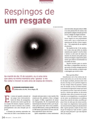 | TESTEMUNHO |




  Respingos de
  um resgate
                                                                                     FOTO: ArquivO eDiTOrA COnCórDiA

                                                                                                                       com você, leitor, não para colocar o Mike
                                                                                                                       e eu como pessoas fora do comum, mas
                                                                                                                       para repartir a alegria e emoção que senti
                                                                                                                       ao ver o milagre do resgate acontecer.
                                                                                                                            “Eles não tinham chance, nunca
                                                                                                                       houve resgate de uma profundidade
                                                                                                                       assim antes, mas se conservaram na
                                                                                                                       esperança por 69 dias e foram resgata-
                                                                                                                       dos...” foi a expressão de um repórter
                                                                                                                       ali presente.
                                                                                                                           Na manhã do dia 13 de outubro,
                                                                                                                       eu vi uma cena que abriu na minha
                                                                                                                       memória uma “gaveta” e me fez voltar
                                                                                                                       e reviver os sete anos de esposa de
                                                                                                                       mineiro. Eu chorava sem poder parar,
                                                                                                                       mistura de alegria e expectativa pelos
                                                                                                                       outros que ainda se encontravam na
                                                                                                                       escuridão da mina.
                                                                                                                           Resolvi escrever para os nossos
                                                                                                                       três filhos e compartilhar com eles o
                                                                                                                       que sentia. Só então consegui parar de
                                                                                                                       chorar. Neste sentido, eu repasso aqui
                                                                                                                       a mensagem que escrevi a eles:

                                                                                                                       “Meus queridos filhos!
  Na manhã do dia 13 de outubro, eu vi uma cena                                                                  Amanhecemos com a boa notícia dos mi-
  que abriu na minha memória uma “gaveta” e me                                                               neiros sendo salvos um a um da mina no Chile.
  fez voltar e reviver os sete anos de esposa de mineiro.                                                    Eu não fiquei acordada, precisava desta noite
                                                                                                             de sono, mas hoje, ao ver o primeiro resgate na
                                                                                                             TV, meu coração voltou há quarenta e tantos
                    roSEmariE KUnSTmann LanGE
                                                                                                             anos. Eu recordei, ao vivo, na minha memória,
                                                                                                             os momentos de expectativa sempre que havia
                    Colaboradora do ML, Porto Alegre, RS
                                                                                                             um caimento na mina. O que mais me emocio-
                                                                                                             nou foi o menino que aparece na tela (antes




  E
                                                                                                             chorando) rindo, indo ao encontro do seu pai.
             u nunca sei quando a emoção vai       situação real para mim e o meu marido. Nós                Cada dia, ao nos despedirmos, e eu grávida de
             me pegar mais intensamente.           oramos por eles, pedindo a Deus o milagre                 um de vocês, nos fortalecíamos na confiança
             Gosto de vibrar, de acompanhar,       do resgate. O Mike, engenheiro de minas                   de que Deus cuida de nós todos, seus filhos por
             de sentir com o outro o que lhe vai   em Charqueadas, RS, foi responsável pela                  Jesus Cristo. Eu sabia que não estava sozinha,
  no coração. No entanto, esqueço o quanto a       manutenção da mina de carvão e, por um pe-                mas sempre nos alegrávamos muito quando
  situação do outro se mistura com a minha,        ríodo, pela mina toda. Sob os seus cuidados,              nos reencontrávamos depois de cada descida do
  principalmente com uma situação que eu           estavam 800 homens, sendo que 400 desciam                 Mike. A gente aprende a confiar em Deus mais
  já vivi.                                         os 300 metros para dentro da terra com ele.               do que em tempos de “tudo vai bem”, a gente
      A situação dos mineiros soterrados em        Esta experiência durou sete anos.                         sabe que nada pode fazer e que tudo depende
  uma mina no Chile e suas famílias era uma            Quero compartilhar os meus sentimentos                dele, da sua graça.


34 M ensageiro   | DezeMbro 2010
 