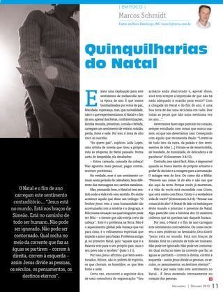 | EM FOCO |

                                                          Marcos Schmidt
                                                           Pastor em Novo Hamburgo, RS| marsch@terra.com.br




                                 Quinquilharias
                                 do Natal

                                 E
                                              xiste uma explicação para este     armário anda abarrotado e, apesar disso,
                                              sentimento de melancolia nes-      você tem sempre a impressão de que não há
                                              ta época do ano. É que somos       nada adequado à ocasião para vestir? Com
                                              bombardeados por votos de paz,     a chegada do Natal e do fim de ano, é uma
                                 felicidade, esperança, mas, que na realidade,   boa hora de dar uma reciclada em tudo. Doe
                                 não é o que experimentamos. O Natal e o fim     todas as peças que não usou nenhuma vez
                                 de ano, apesar das festas, confraternizações,   no ano...”.
                                 família reunida, presentes, comida e bebida,        Deveríamos fazer algo parecido no coração,
                                 carregam um sentimento de velório, solidão,     sempre entulhado com coisas que nunca usa-
                                 perda, fome e sede. Por isso, é zona de alto    mos, ou que não deveríamos usar. Começando
                                 risco ao suicídio.                              com aquilo que recomenda Paulo: “Livrem-se
                                      “Eu quero paz”, suplicou Leila Lopes,      de tudo isto: da raiva, da paixão e dos senti-
                                 uma artista de novela que tirou a própria       mentos de ódio [...] Vistam-se de misericórdia,
                                 vida às vésperas do Natal passado. Numa         de bondade, de humildade, de delicadeza e de
                                 carta de despedida, ela desabafou:              paciência” (Colossenses 3.8,12).
                                      – Estou cansada, cansada da cabeça!            Contudo, isso não é fácil. Aliás, é impossível
                                 Não aguento mais pensar, pagar contas,          quando se busca dentro do próprio armário o
                                 resolver problemas.                             poder da decisão e a coragem para a arrumação.
                                      Na verdade, esse é um sentimento co-       O milagre vem de fora. Ou como diz a Bíblia:
                                 mum neste período do calendário, bem dife-      “Pensem nas coisas lá do alto e não nas que
                                 rente das mensagens nos cartões natalinos.      são aqui da terra. Porque vocês já morreram,
     O Natal e o fim de ano           Mas, pensando bem, o Natal só tem sen-     e a vida de vocês está escondida com Cristo,
   carregam este sentimento      tido onde a vida está sem sentido. Ou então     que está unido com Deus. Cristo é a verdadeira
                                 acontece aquilo que disse um teólogo: “O        vida de vocês” (Colossenses 3.2-4). “Pensar nas
  contraditório... “Jesus está   Senhor Jesus veio a uma humanidade tão          coisas lá do alto” é deixar de lado os badulaques
no mundo. Está nos braços de     acostumada com a miséria e a desgraça, e        deste mundo e priorizar o presente do Natal.
                                 feliz numa situação na qual ninguém pode        Algo parecido com a história dos 33 mineiros
 Simeão. Está no caminho de      ser feliz – a menos que não esteja certo da     chilenos que só queriam sair daquele buraco.
  todo ser humano. Não pode      cabeça”. Este é o problema na Terra. Não é          Por isso, o Natal e o fim de ano carregam
                                 o aquecimento global pela fumaça que vai        este sentimento contraditório. Ou como escre-
   ser ignorado. Não pode ser    para cima, é o esfriamento espiritual que       veu o meu professor no Seminário, Otto Goerl:
  contornado. Qual rocha no      impede o amor para baixo. Problema antigo       “Jesus está no mundo. Está nos braços de
  meio da corrente que faz as    já no primeiro Natal, pois “aquele que é a      Simeão. Está no caminho de todo ser humano.
                                 Palavra veio para o seu próprio país, mas o     Não pode ser ignorado. Não pode ser contorna-
 águas se partirem – correm à    seu povo não o recebeu” (João 1.11).            do. Qual rocha no meio da corrente que faz as
 direita, correm à esquerda –         Por isso, Jesus afirmou que bem-aven-      águas se partirem – correm à direita, correm à
                                 turados, felizes, são os pobres de espírito,    esquerda – assim Jesus divide as pessoas, os sé-
assim Jesus divide as pessoas,   os que choram, os humildes, os que têm          culos, os pensamentos, os destinos eternos”.
os séculos, os pensamentos, os   fome e sede.                                        Não é por nada todo este sentimento no
                                      Certa vez, encontrei a seguinte dica       Natal... É Deus mexendo intensamente no
        destinos eternos”.       de uma consultora de organização: “Seu          coração das pessoas.                            m


                                                                                                   Mensageiro | DezeMbro 2010     11
 
