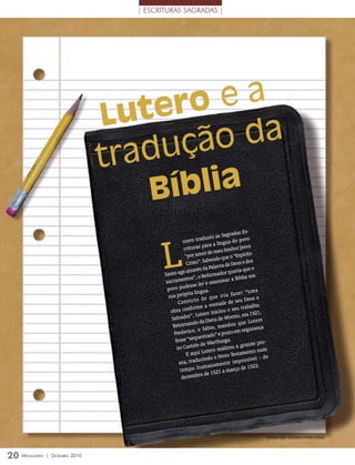 | ESCRITURAS SAGRADAS |




                                 Lu ter oea
                                      uçã o da
                                 trad
                                     B íblia
                                                                                      as Es-
                                                                           s Sagrad




                                          L
                                                    utero tr    aduziu a                  ovo
                                                                              gua do p
                                                                 para a lín             Jesus
                                                    crituras                u Senhor
                                                     “por am     or de me                  írito
                                                                               ue o “Esp
                                                                   abendo q                     s
                                                      Cristo”. S                   Deus e do
                                                                      alavra de
                                                    e atr avés da P                    ia que o
                                          Santo ag                          dor quer
                                                                 Reforma                       em
                                           sacram  entos”, o              mina   r a Bíblia
                                                       esse    ler e exa
                                            povo pud             ua.                        “uma
                                            sua pró  pria líng                 ia fa z e r
                                                              o d e q u e ir                Deus e
                                                 C o n v ic t                  e de seu
                                                         forme     a vontad                    alho.
                                             obra con                              seu trab
                                                                      iniciou o                1521,
                                                         ”, Lutero               orms, em
                                              Salvador               ieta de W                    tero
                                                           do da D                  u que Lu
                                              Retornan                  , mando                   ança
                                                            , o Sábio                em segur
                                               Frederico               o ” e posto
                                                           questrad
                                                fosse “se                     rgo.
                                                             lo d e Wartbu              grande p
                                                                                                     ro-
                                                 no Caste           tero re  alizou a
                                                      E aqui Lu                              ento num
                                                                                o Testam
                                                               uzin do o Nov                     el - de
                                                  eza, trad                        impossív
                                                                uma   namente                    22.
                                                  tempo h                           rço de 15
                                                                  de 1 521 a ma
                                                   dezembro




                                                                                                       MOnTAGeM sOBre FOTO ArquivO eDiTOrA COnCórDiA




20 M
   ensageiro   | DezeMbro 2010
 