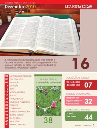 Mens aGeiR o LUteRano | ano 94 | nº 1.154


Dezembro2010                                                        Leia nesta eDição




                                                                        16
A complexa questão do cânone. Num certo sentido, é
chocante ver que os cristãos não conseguem concordar
quanto à extensão da Bíblia, especialmente do Antigo
Testamento. Por que isso é assim?


05    MENSAGEM DO PRESIDENTE
                                                                    ADORAÇãO E LOUVOR
06    VIDA COM DEUS                            VIDA EM FAMÍLIA
                                            A comunhão horizontal   Os elementos
                                                                                           07
08    MEDITAÇãO
11    EM FOCO                                                       da Santa Ceia
12    CAPA
15    MÚSICA NA IGREJA
                                                                    SERVIÇO DE CAPELANIA
23    IELB 2011
28                                                                  Hospital: um

                                                                                           32
      SERVIÇO SOCIAL
30    EDUCAÇãO TEOLÓGICA
                                                                    lugar diferente
                                                                    e desafiador
31    PERGUNTA
34    TESTEMUNHO
                                                                    IGREJAS PELO MUNDO
41    RESPINGOS DA HISTÓRIA
                                                                    St Paul,

                                                                                           44
46    IELB NO MUNDO
                                                                    Des Peres

                                                  38
47    DIA DA BÍBLIA
48    BÍBLIA HOJE
50    VIRANDO A PÁGINA                                                      Mensageiro | DezeMbro 2010   3
 
