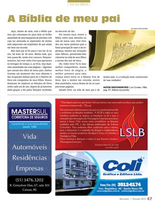 | DIA DA BÍBLIA |




A Bíblia de meu pai
                                                                                                                        FOTO: ArquivO eDiTOrA COnCórDiA
    Aqui, diante de mim, está a Bíblia que     no decorrer do dia.
meu pai costumava ler para mim ao brilho           Por muitos anos, esteve a
amarelado de uma lamparina de petróleo; sob    Bíblia sobre uma mesinha na
cuja luz atenuada as expressões de minha       sala de nossa casa. Este livro
mãe adquiriam um resplendor de que ainda       deu aos meus piedosos pais a
tão bem me recordo.                            fonte principal de valor e de es-
    Mas meu pai se foi para o seu lar, lá no   perança, mesmo nas situações
céu, há mais de 30 anos. Minha mãe, que        mais difíceis, permitindo-lhes
tem quase 86, ainda vive conosco. Frequen-     cimentar na vida de seus filhos
temente, leio este velho livro que apresenta   a norma das Leis de Deus.
os estragos do tempo, e, ao lê-lo, vejo man-       Oh, velho livro! Tu és meu
chas amareladas em suas páginas – lágrimas     melhor companheiro, minha
que caíram dos olhos de meus pais. Ambos       melhor fonte de alegria, o
tiravam um momento dos seus afazeres e         melhor presente para uma
das ocupações diárias para ler a Palavra de    criança nesta terra; és a Palavra viva de      minha mãe, vi a tradução mais convincente
Deus em companhia de seus filhos. Nunca        Deus. Que o Senhor me conceda, nestes          de tuas verdades!
deixaram de implorar as bênçãos de Deus        dias atarefados, nunca deixar de ler as suas
sobre cada um de nós, depois de já haverem     preciosas páginas.                             aUTor DESconhEciDo | Lar Cristão 1984,
dado graças a Ele pelas bênçãos recebidas          Amado livro: na vida de meu pai e de       pág. 97, Editora Concórdia




                                                                                                             Mensageiro | DezeMbro 2010              47
 