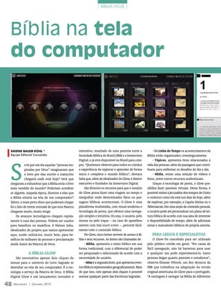 | BÍBLIA HOJE |




  Bíblia na tela
  do computador




  DaiEnE BaUEr KÜhL *                                 interativo, resultado de uma parceria entre a              - Na linha do tempo os acontecimentos da
  Equipe Editorial Concórdia                          Sociedade Bíblica do Brasil (SBB) e a Immersion       Bíblia estão organizados cronologicamente.




  S
                                                      Digital, e já está disponível no Brasil para com-          - tópicos, apresenta itens relacionados à
              erá que um dia aquelas “pessoas ins-    pra. “Queremos oferecer para todos os cristãos        vida das pessoas, além de passagens que contri-
              piradas por Deus” imaginaram que        a experiência de explorar e aprender de forma         buem para enfrentar os desafios do dia a dia.
              o livro por elas escrito e transcrito   única e completa o mundo bíblico”, destaca                 - mídia, reúne uma seleção de vídeos e
              chegaria onde está hoje? Será que       Saba que, além de idealizador do Glow, é diretor      fotos, entre outros recursos audiovisuais.
  chegaram a vislumbrar que a Bíblia seria o livro    executivo e fundador da Immersion Digital.                 Graças à tecnologia de ponta, o Glow pos-
  mais vendido do mundo? Poderiam acreditar                São diversos os recursos para que o usuário      sibilita fazer passeios virtuais. Desta forma, é
  se alguém, naquela época, dissesse a elas que       do Glow possa fazer uma viagem no tempo e             possível visitar a Jerusalém dos tempos de Cristo
  a Bíblia estaria na tela de um computador?          mergulhar onde determinados fatos ou pas-             e conhecer como ela está nos dias de hoje, além
  Talvez, o mais perto disso que puderam chegar       sagens bíblicas aconteceram. O Glow é uma             de explorar, por exemplo, a Capela Sistina ou o
  foi o fato de terem vontade de que esta Palavra     plataforma multimídia, com visual moderno e           Tabernáculo. Em uma seção de conteúdo pessoal,
  chegasse muito, muito longe.                        tecnologia de ponta, que oferece uma navega-          o usuário pode até personalizar um plano de lei-
       Os avanços tecnológicos chegam rapida-         ção simples e intuitiva. Ou seja, o usuário, pelo     tura bíblica de acordo com sua área de interesse
  mente à casa das pessoas. Podem ser usados          mouse ou pelo toque – no caso de aparelhos            e disponibilidade de tempo, além de adicionar
  para benefício ou malefício. E Nelson Saba,         móveis com tela touch screen –, percorre facil-       notas e marcadores bíblicos de própria autoria.
  idealizador do projeto que vamos apresentar         mente todo o conteúdo bíblico.
  aqui, soube utilizá-los, muito bem, para be-             No Glow, cinco lentes servem de acesso à Bí-        PArA leigOS e eSPeCiAliStAS
  nefício de milhares de pessoas e proclamação        blia e seus recursos. As lentes são chamadas de:          O Glow foi concebido para ser utilizado
  ainda maior da Palavra de Deus.                          - Bíblia, apresenta o texto bíblico em sua       pelo público cristão em geral. “Por causa da
                                                      forma tradicional, com o diferencial de poder         fácil navegação, não há barreiras para usar
                  A BíBliA glOw                       ser pesquisado e selecionado de acordo com a          e qualquer um pode experimentá-lo, tanto
      São necessários apenas dois cliques do          necessidade do usuário.                               pessoas leigas quanto pastores e estudiosos”,
  mouse para o universo do Livro Sagrado se                - Atlas é a segunda lente, que apresenta even-   observa Elismar Vilvock, um dos técnicos da
  desenhar na tela de seu computador. É a tec-        tos bíblicos representados geograficamente. Mais      SBB que trabalhou na adaptação da versão
  nologia a serviço da Palavra de Deus. A Bíblia      do que isso, com apenas dois cliques é possível       original americana do Glow para o português.
  Digital Glow é um lançamento inovador e             acessar qualquer parte das Escrituras Sagradas.       “A vantagem é navegar na Bíblia de diferentes

48 M  ensageiro   | DezeMbro 2010
 