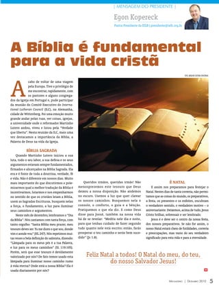 | MENSAGEM DO PRESIDENTE |

                                                                           Egon Kopereck
                                                                           Pastor Presidente da IELB| presidente@ielb.org.br




A Bíblia é fundamental
para a vida cristã

A
                                                                                                                               FOTO: ArquivO eDiTOrA COnCórDiA

             cabo de voltar de uma viagem
             pela Europa. Tive o privilégio de
             me encontrar, rapidamente, com
             os pastores e alguns congrega-
dos da Igreja em Portugal e, pude participar
da reunião do Comitê Executivo do Interna-
tional Lutheran Council (ILC), na Alemanha,
cidade de Wittenberg. Foi uma emoção muito
grande andar pelas ruas, ver coisas, igrejas,
a universidade onde o reformador Martinho
Lutero andou, viveu e lutou pela “Verdade
que liberta”. Nesta reunião da ILC, mais uma
vez destacamos a importância da Bíblia, a
Palavra de Deus na vida da Igreja.

            BíBliA SAgrADA
    Quando Martinho Lutero iniciou a sua
luta, todo o seu labor, a sua defesa e os seus
argumentos estavam sempre fundamentados,
firmados e alicerçados na Bíblia Sagrada. Ela
era e é fonte de toda a doutrina, verdade, fé
e vida. Não é diferente em nossos dias. Muito
mais importante do que discutirmos e pole-             Queridos irmãos, queridas irmãs! Não                        é NAtAl
mizarmos qual a melhor tradução da Bíblia é        menosprezemos este tesouro que Deus               E assim nos preparamos para festejar o
incentivarmos, lutarmos e nos empenharmos          deixou a nossa disposição. Não andemos        Natal. Nestes dias de tanta correria, não permi-
no sentido de que os cristãos leiam a Bíblia,      no escuro. Usemos a luz que quer clarear      tamos que as coisas do mundo, os preparativos,
usem as Sagradas Escrituras, busquem nelas         os nossos caminhos. Busquemos nela o          a festa, os presentes e os enfeites, encubram
a força, o fundamento, a luz para iluminar         consolo, o conforto, o guia e a bênção.       o verdadeiro sentido, o verdadeiro motivo – o
seus caminhos e argumentos.                        Pratiquemos o que ela diz. E como Deus        aniversariante. Deixemos, acima de tudo, Jesus
    Neste mês de dezembro, lembramos o “Dia        disse para Josué, também na nossa vida        Cristo brilhar, sobressair e ser lembrado.
da Bíblia”. Nós cantamos com tanta força, com      há de se revelar: “Medita nele dia e noite,       Jesus é e deve ser o centro da nossa festa,
tanto orgulho: “Santa Bíblia meu prazer, meu       para que tenhas cuidado de fazer segundo      dos nossos preparativos. Se não for assim, o
tesouro deves ser. Tu me dizes o que sou, donde    tudo quanto nele está escrito; então, farás   nosso Natal estará cheio de futilidades, correria
vim e aonde vou” (HL 247). Nós repetimos mui-      prosperar o teu caminho e serás bem suce-     e preocupações, mas vazio do seu verdadeiro
tas vezes a bela definição do salmista, dizendo:   dido” (Js 1.8).                               significado para esta vida e para a eternidade.
“Lâmpada para os meus pés é a tua Palavra,
e luz para os meus caminhos” (SL 119.105).
Porém, será que esse tesouro é devidamente
valorizado por nós? De fato temos usado esta            Feliz Natal a todos! O Natal do meu, do teu,
lâmpada para iluminar nosso caminho rumo                         do nosso Salvador Jesus!
à vida eterna? Onde está a nossa Bíblia? Ela é
usada diariamente por nós?                                                                                                                               m




                                                                                                                   Mensageiro | DezeMbro 2010                    5
 