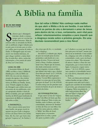 | VIRANDO A PÁGINA |




                    a Bíblia na família
                                             Que tal voltar à bíblia! não conheço nada melhor
   rEv. Dr. rUDi zimmEr
   Diretor Executivo da SBB                  do que abrir a bíblia e lê-la em família. a sua leitura
                                             abrirá as portas do céu e derramará o amor de jesus



  S
                                             para dentro do lar, e isso, certamente, será vital para
             abemos que o Mensageiro
             Luterano, desde o começo,       refazer relacionamentos rompidos e para impedir que
             sempre quis ser a revista das   a desgraça recaia sobre a próxima geração. Eis uma
             famílias luteranas. Além de
                                             decisão recomendável para o ano novo!
  notícias sobre as atividades da IELB,
  nele se publicam artigos voltados para
  os pais, para os jovens, para as crian-
  ças, enfim, para as pessoas de todas as    das coisas que ele fez, e o resultado      cer “o Senhor e as coisas que ele havia
  idades. O Mensageiro quer até mais:        será a desgraça.                           feito pelo povo de Israel”, mesmo isto
  através das famílias luteranas, ele            Em Juízes 2, é relatado que, depois    deixou de ser lembrado. Como resulta-
  quer chegar também a outras famí-          do povo ter tomado posse da terra          do, a desgraça caiu sobre as famílias, as
  lias, levando-lhes, além e acima das       prometida e cada família ter o seu         comunidades e todo o povo de Israel,
  informações, a boa notícia do amor         pedaço de terra, “O povo de Israel         a ponto de se dizer: “Eles deixaram
  de Deus em Cristo Jesus.                   serviu a Deus, o Senhor, enquanto          de adorar o Senhor, o Deus dos seus
                                             Josué viveu. Depois que ele morreu,        antepassados, que os havia tirado do
      Lema da SBB                            eles ainda continuaram a servir o          Egito. Começaram a seguir outros
      A Sociedade Bíblica do Brasil          Senhor enquanto viveram os líderes         deuses...” (Js 2.12, NTLH) e passa-
  (SBB) escolheu o lema A Bíblia na          que tinham visto tudo o que o Senhor       ram a praticar as imoralidades ineren-
  Família para o Dia da Bíblia em            havia feito por Israel” (Js 2.7, NTLH).    tes a este desvio, chamando sobre si a
  2010. Ela visa com isso chamar a           Porém, depois que aquela geração           ira de Deus.
  atenção das igrejas e dos cristãos         morreu, “os seus filhos esqueceram o           Você, caro leitor, provavelmente
  brasileiros para a importância da          Senhor e as coisas que ele havia feito     conhece famílias em que os filhos
  leitura da Bíblia em família. Assim,       pelo povo de Israel” (Js 2.10, NTLH).      não querem mais saber da fé cristã e
  neste Virando a página da edição           E assim começa um dos períodos mais        seguem por caminhos da imoralidade e
  do Mensageiro que celebra mais um          escuros da história do povo de Israel, o   da perversão, que certamente levarão
  aniversário de sua publicação, creio       período dos Juízes.                        à desgraça. Talvez sua própria fa-
  ser apropriado abordar o tema da                                                      mília esteja próximo disso. Por
  Bíblia na família, para que também as          aS conSequênciaS...                    que será? Qual é o lugar da
  famílias da IELB sejam lembradas da            O que esteve na base do “esqueci-      Bíblia nestas famílias,
  importância da Bíblia ser realmente        mento” dos filhos de Israel, que lhes      ou em sua própria
  lida todos os dias.                        trouxe a desgraça? Tanto os pais, nas      família?        m

                                             famílias, como os líderes, nas várias
     a diferença...                          comunidades, deixaram de “lembrar”
     Não é preciso muito para levar          os feitos de Deus aos seus filhos. Foi
  uma família, um grupo social ou            isto! Em outras palavras, embora
  mesmo um povo todo à desgraça.             a “Bíblia” dos filhos de Israel,                                                              s
                                                                                                                                      ar o
  O livro de Juízes ilustra isso muito       naquela época, só possuísse                                                       a  gui     eu
                                             alguns livros ou rolos, a partir                                              par       om
  bem. Ali, fica claro que basta uma                                                                                   ada mina
                                                                                                                   mp       lu
  geração “esquecer-se” do Senhor e          dos quais se poderia conhe-                                      é lâ que i         .10
                                                                                                                                     5.
                                                                                                       la vra     lu z      119
                                                                                                    pa        ,é         os
                                                                                                 ua       sos        alm
                                                                                            “a t     pas        o ”s
                                                                                                  us        inh
                                                                                              me      cam
50 Mensageiro   | DezeMbro 2010
 