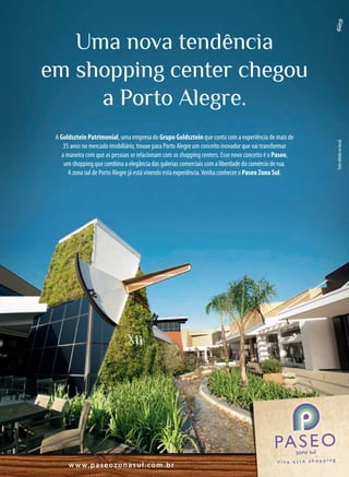 Uma nova tendência
em shopping center chegou
     a Porto Alegre.
 A Goldsztein Patrimonial, uma empresa do Grupo Goldsztein que conta com a experiência de mais de




                                                                                                        Foto obtida no local.
    35 anos no mercado imobiliário, trouxe para Porto Alegre um conceito inovador que vai transformar
   a maneira com que as pessoas se relacionam com os shopping centers. Esse novo conceito é o Paseo,
    um shopping que combina a elegância das galerias comerciais com a liberdade do comércio de rua.
      A zona sul de Porto Alegre já está vivendo esta experiência. Venha conhecer o Paseo Zona Sul.




      w w w. p a s e o z o n a s u l . c o m . b r
 