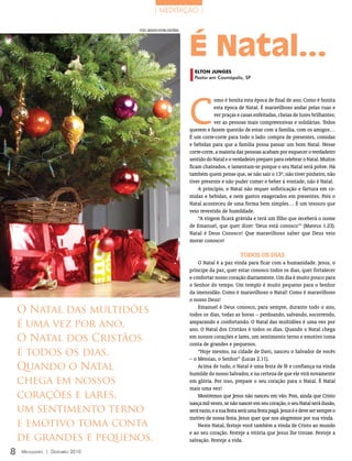 | MEDITAÇãO |




                                                                    É Natal...
                                 FOTOs: ArquivO eDiTOrA COnCórDiA




                                                                      ELTon JUnGES
                                                                      Pastor em Cosmópolis, SP




                                                                    C
                                                                                omo é bonita esta época de final de ano. Como é bonita
                                                                                esta época de Natal. É maravilhoso andar pelas ruas e
                                                                                ver praças e casas enfeitadas, cheias de luzes brilhantes;
                                                                                ver as pessoas mais compreensivas e solidárias. Todos
                                                                    querem e fazem questão de estar com a família, com os amigos…
                                                                    É um corre-corre para todo o lado: compra de presentes, comidas
                                                                    e bebidas para que a família possa passar um bom Natal. Nesse
                                                                    corre-corre, a maioria das pessoas acabam por esquecer o verdadeiro
                                                                    sentido do Natal e o verdadeiro preparo para celebrar o Natal. Muitos
                                                                    ficam chateados, e lamentam-se porque o seu Natal será pobre. Há
                                                                    também quem pense que, se não sair o 13º, não tiver pinheiro, não
                                                                    tiver presente e não puder comer e beber à vontade, não é Natal.
                                                                        A princípio, o Natal não requer sofisticação e fartura em co-
                                                                    midas e bebidas, e nem gastos exagerados em presentes. Pois o
                                                                    Natal aconteceu de uma forma bem simples… É um tesouro que
                                                                    veio revestido de humildade.
                                                                        “A virgem ficará grávida e terá um filho que receberá o nome
                                                                    de Emanuel, que quer dizer ‘Deus está conosco’” (Mateus 1.23).
                                                                    Natal é Deus Conosco! Que maravilhoso saber que Deus veio
                                                                    morar conosco!

                                                                                             tODOS OS DiAS
                                                                        O Natal é a paz vinda para ficar com a humanidade. Jesus, o
                                                                    príncipe da paz, quer estar conosco todos os dias, quer fortalecer
                                                                    e confortar nosso coração diariamente. Um dia é muito pouco para
                                                                    o Senhor do tempo. Um templo é muito pequeno para o Senhor
                                                                    da imensidão. Como é maravilhoso o Natal! Como é maravilhoso
                                                                    o nosso Deus!

    O Natal das multidões                                               Emanuel é Deus conosco, para sempre, durante todo o ano,
                                                                    todos os dias, todas as horas – perdoando, salvando, socorrendo,
    é uma vez por ano.                                              amparando e confortando. O Natal das multidões é uma vez por
                                                                    ano. O Natal dos Cristãos é todos os dias. Quando o Natal chega
    O Natal dos Cristãos                                            em nossos corações e lares, um sentimento terno e emotivo toma
                                                                    conta de grandes e pequenos.
    é todos os dias.                                                    “Hoje mesmo, na cidade de Davi, nasceu o Salvador de vocês
                                                                    – o Messias, o Senhor” (Lucas 2.11).
    Quando o Natal                                                      Acima de tudo, o Natal é uma festa de fé e confiança na vinda
                                                                    humilde do nosso Salvador, e na certeza de que ele virá novamente
    chega em nossos                                                 em glória. Por isso, prepare o seu coração para o Natal. É Natal
                                                                    mais uma vez!
    corações e lares,                                                   Mostremos que Jesus não nasceu em vão. Pois, ainda que Cristo
                                                                    nasça mil vezes, se não nascer em seu coração, o seu Natal será ilusão,
    um sentimento terno                                             será vazio, e a sua festa será uma festa pagã. Jesus é e deve ser sempre o
                                                                    motivo de nossa festa. Jesus quer que nos alegremos por sua vinda.
    e emotivo toma conta                                                Neste Natal, festeje você também a vinda de Cristo ao mundo
                                                                    e ao seu coração. Festeje a vitória que Jesus lhe trouxe. Festeje a
    de grandes e pequenos.                                          salvação. Festeje a vida.

8   Mensageiro | DezeMbro 2010
 