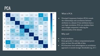 PCA
Why not?
● Only 8 attributes
● Done generally to reduce computational power
when we have 10s and 100s of data
● PCA becomes more advantageous as correlations
approach or exceed stronger thresholds (e.g., 0.7 )
What is PCA
● Principal Component Analysis (PCA) reveals
the relationships and correlations between
attributes in a dataset. If two attributes have a
very high correlation, PCA can combine them
into a single component, reducing the
dimensionality of the dataset.
 