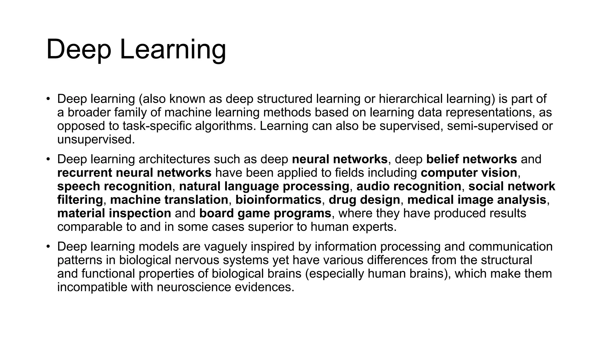 Deep Learning
• Deep learning (also known as deep structured learning or hierarchical learning) is part of
a broader family of machine learning methods based on learning data representations, as
opposed to task-specific algorithms. Learning can also be supervised, semi-supervised or
unsupervised.
• Deep learning architectures such as deep neural networks, deep belief networks and
recurrent neural networks have been applied to fields including computer vision,
speech recognition, natural language processing, audio recognition, social network
filtering, machine translation, bioinformatics, drug design, medical image analysis,
material inspection and board game programs, where they have produced results
comparable to and in some cases superior to human experts.
• Deep learning models are vaguely inspired by information processing and communication
patterns in biological nervous systems yet have various differences from the structural
and functional properties of biological brains (especially human brains), which make them
incompatible with neuroscience evidences.
 