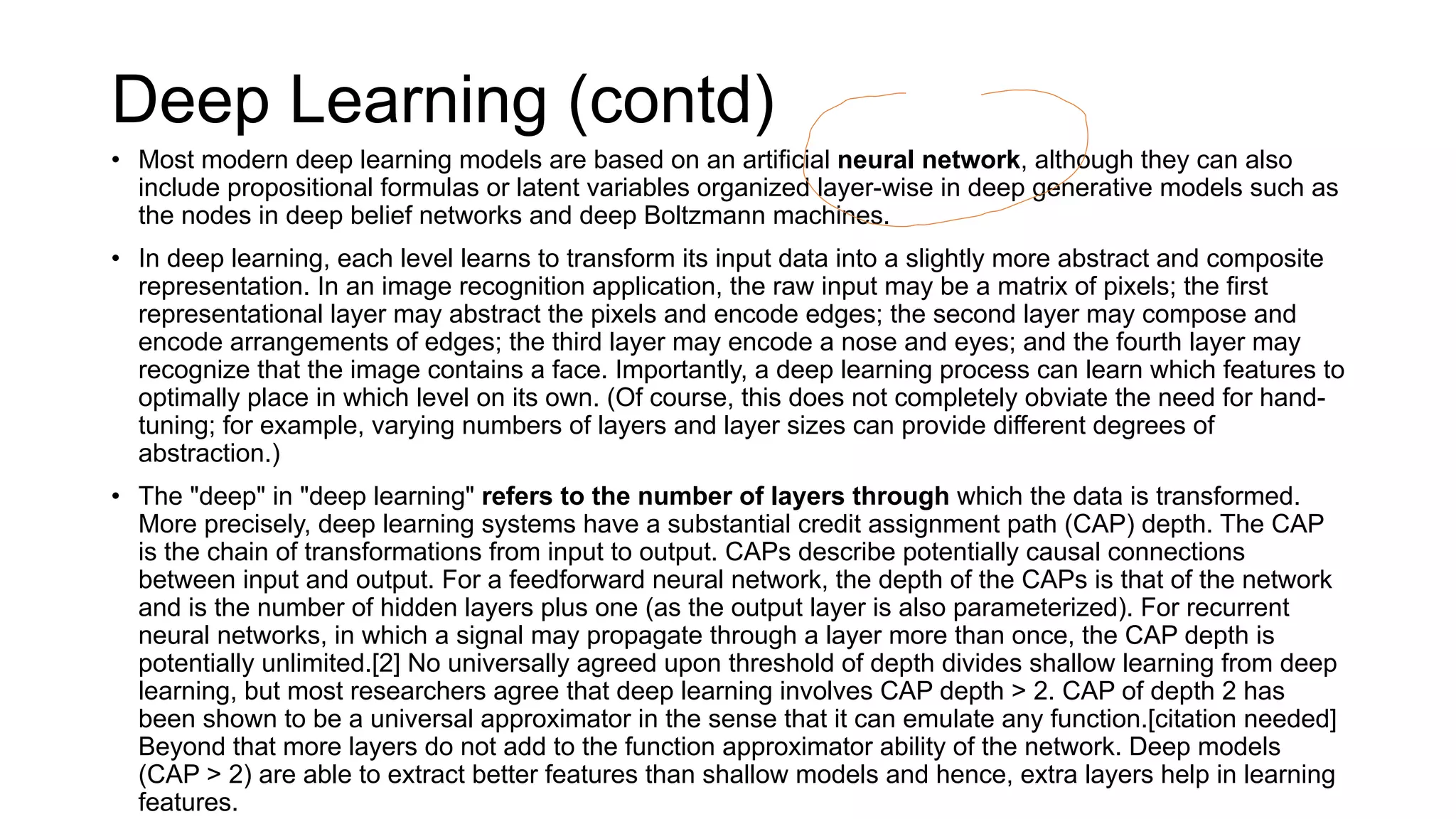 Deep Learning (contd)
• Most modern deep learning models are based on an artificial neural network, although they can also
include propositional formulas or latent variables organized layer-wise in deep generative models such as
the nodes in deep belief networks and deep Boltzmann machines.
• In deep learning, each level learns to transform its input data into a slightly more abstract and composite
representation. In an image recognition application, the raw input may be a matrix of pixels; the first
representational layer may abstract the pixels and encode edges; the second layer may compose and
encode arrangements of edges; the third layer may encode a nose and eyes; and the fourth layer may
recognize that the image contains a face. Importantly, a deep learning process can learn which features to
optimally place in which level on its own. (Of course, this does not completely obviate the need for hand-
tuning; for example, varying numbers of layers and layer sizes can provide different degrees of
abstraction.)
• The "deep" in "deep learning" refers to the number of layers through which the data is transformed.
More precisely, deep learning systems have a substantial credit assignment path (CAP) depth. The CAP
is the chain of transformations from input to output. CAPs describe potentially causal connections
between input and output. For a feedforward neural network, the depth of the CAPs is that of the network
and is the number of hidden layers plus one (as the output layer is also parameterized). For recurrent
neural networks, in which a signal may propagate through a layer more than once, the CAP depth is
potentially unlimited.[2] No universally agreed upon threshold of depth divides shallow learning from deep
learning, but most researchers agree that deep learning involves CAP depth > 2. CAP of depth 2 has
been shown to be a universal approximator in the sense that it can emulate any function.[citation needed]
Beyond that more layers do not add to the function approximator ability of the network. Deep models
(CAP > 2) are able to extract better features than shallow models and hence, extra layers help in learning
features.
 