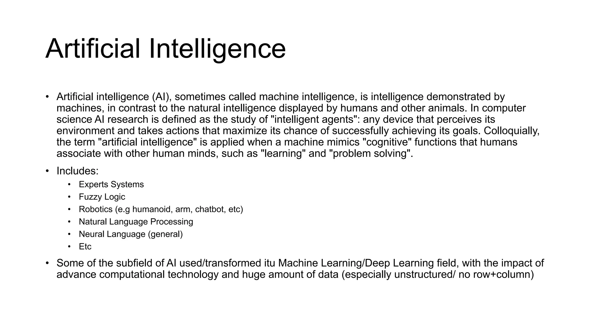 Artificial Intelligence
• Artificial intelligence (AI), sometimes called machine intelligence, is intelligence demonstrated by
machines, in contrast to the natural intelligence displayed by humans and other animals. In computer
science AI research is defined as the study of "intelligent agents": any device that perceives its
environment and takes actions that maximize its chance of successfully achieving its goals. Colloquially,
the term "artificial intelligence" is applied when a machine mimics "cognitive" functions that humans
associate with other human minds, such as "learning" and "problem solving".
• Includes:
• Experts Systems
• Fuzzy Logic
• Robotics (e.g humanoid, arm, chatbot, etc)
• Natural Language Processing
• Neural Language (general)
• Etc
• Some of the subfield of AI used/transformed itu Machine Learning/Deep Learning field, with the impact of
advance computational technology and huge amount of data (especially unstructured/ no row+column)
 