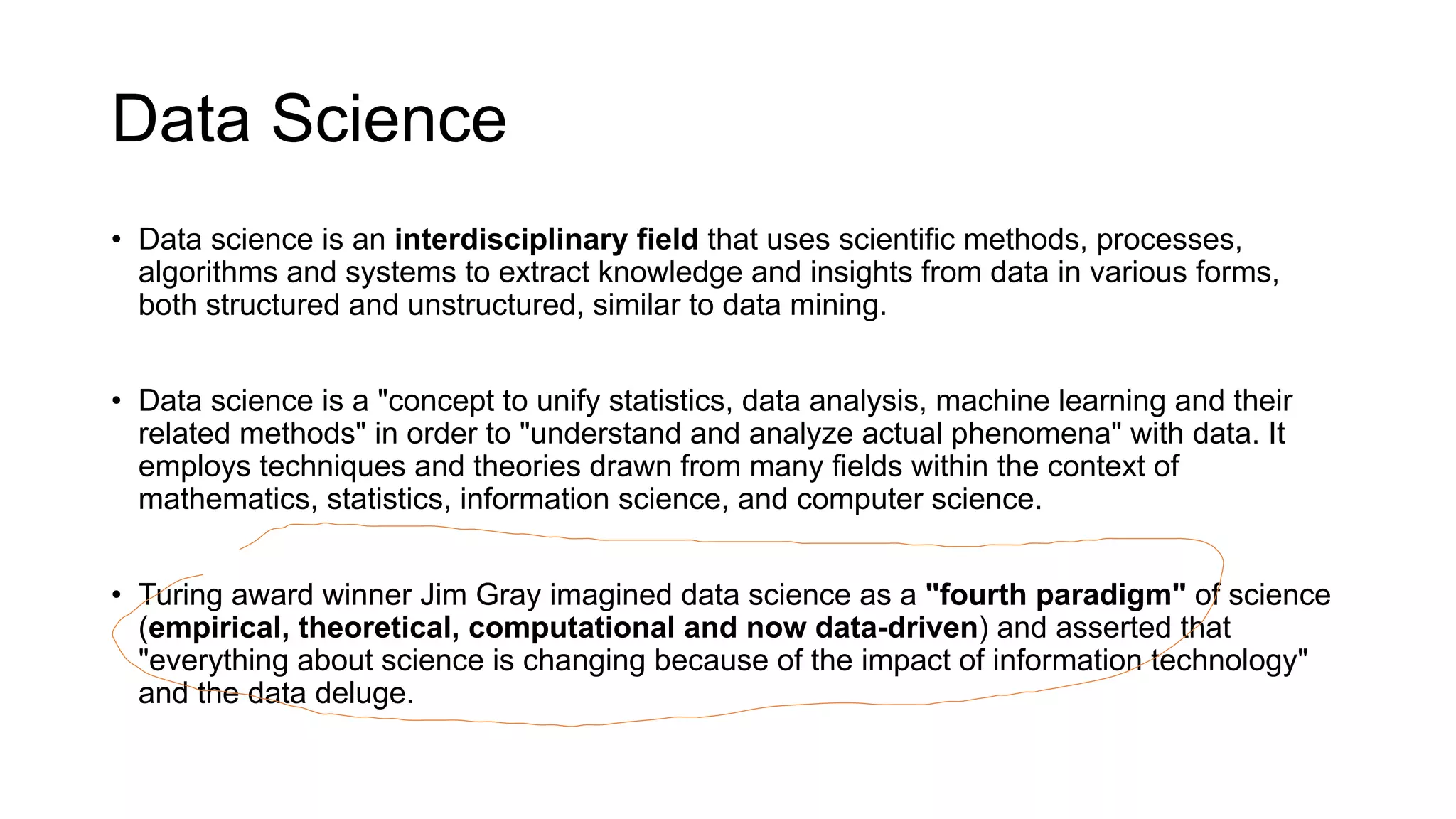 Data Science
• Data science is an interdisciplinary field that uses scientific methods, processes,
algorithms and systems to extract knowledge and insights from data in various forms,
both structured and unstructured, similar to data mining.
• Data science is a "concept to unify statistics, data analysis, machine learning and their
related methods" in order to "understand and analyze actual phenomena" with data. It
employs techniques and theories drawn from many fields within the context of
mathematics, statistics, information science, and computer science.
• Turing award winner Jim Gray imagined data science as a "fourth paradigm" of science
(empirical, theoretical, computational and now data-driven) and asserted that
"everything about science is changing because of the impact of information technology"
and the data deluge.
 