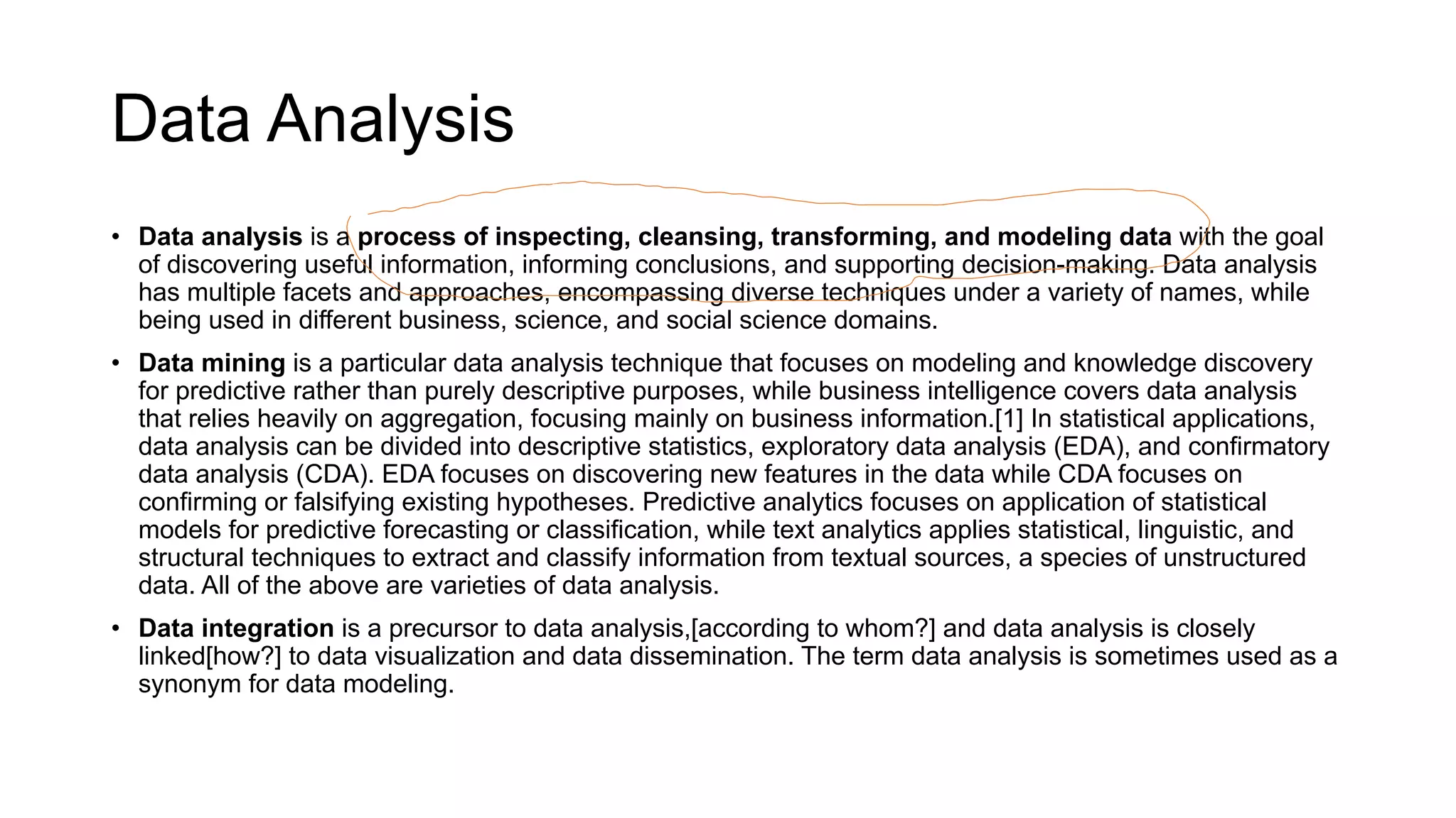 Data Analysis
• Data analysis is a process of inspecting, cleansing, transforming, and modeling data with the goal
of discovering useful information, informing conclusions, and supporting decision-making. Data analysis
has multiple facets and approaches, encompassing diverse techniques under a variety of names, while
being used in different business, science, and social science domains.
• Data mining is a particular data analysis technique that focuses on modeling and knowledge discovery
for predictive rather than purely descriptive purposes, while business intelligence covers data analysis
that relies heavily on aggregation, focusing mainly on business information.[1] In statistical applications,
data analysis can be divided into descriptive statistics, exploratory data analysis (EDA), and confirmatory
data analysis (CDA). EDA focuses on discovering new features in the data while CDA focuses on
confirming or falsifying existing hypotheses. Predictive analytics focuses on application of statistical
models for predictive forecasting or classification, while text analytics applies statistical, linguistic, and
structural techniques to extract and classify information from textual sources, a species of unstructured
data. All of the above are varieties of data analysis.
• Data integration is a precursor to data analysis,[according to whom?] and data analysis is closely
linked[how?] to data visualization and data dissemination. The term data analysis is sometimes used as a
synonym for data modeling.
 