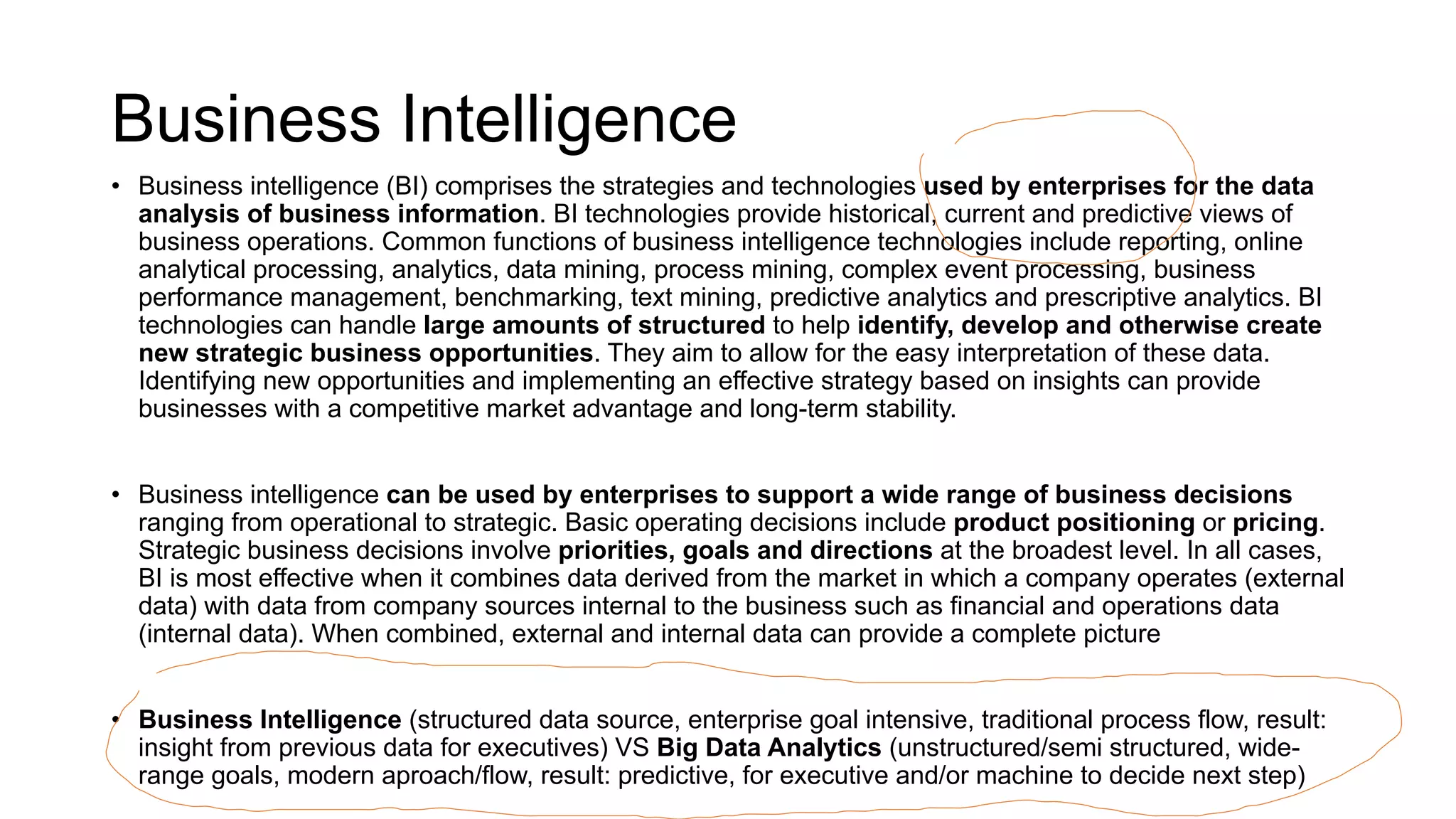 Business Intelligence
• Business intelligence (BI) comprises the strategies and technologies used by enterprises for the data
analysis of business information. BI technologies provide historical, current and predictive views of
business operations. Common functions of business intelligence technologies include reporting, online
analytical processing, analytics, data mining, process mining, complex event processing, business
performance management, benchmarking, text mining, predictive analytics and prescriptive analytics. BI
technologies can handle large amounts of structured to help identify, develop and otherwise create
new strategic business opportunities. They aim to allow for the easy interpretation of these data.
Identifying new opportunities and implementing an effective strategy based on insights can provide
businesses with a competitive market advantage and long-term stability.
• Business intelligence can be used by enterprises to support a wide range of business decisions
ranging from operational to strategic. Basic operating decisions include product positioning or pricing.
Strategic business decisions involve priorities, goals and directions at the broadest level. In all cases,
BI is most effective when it combines data derived from the market in which a company operates (external
data) with data from company sources internal to the business such as financial and operations data
(internal data). When combined, external and internal data can provide a complete picture
• Business Intelligence (structured data source, enterprise goal intensive, traditional process flow, result:
insight from previous data for executives) VS Big Data Analytics (unstructured/semi structured, wide-
range goals, modern aproach/flow, result: predictive, for executive and/or machine to decide next step)
 