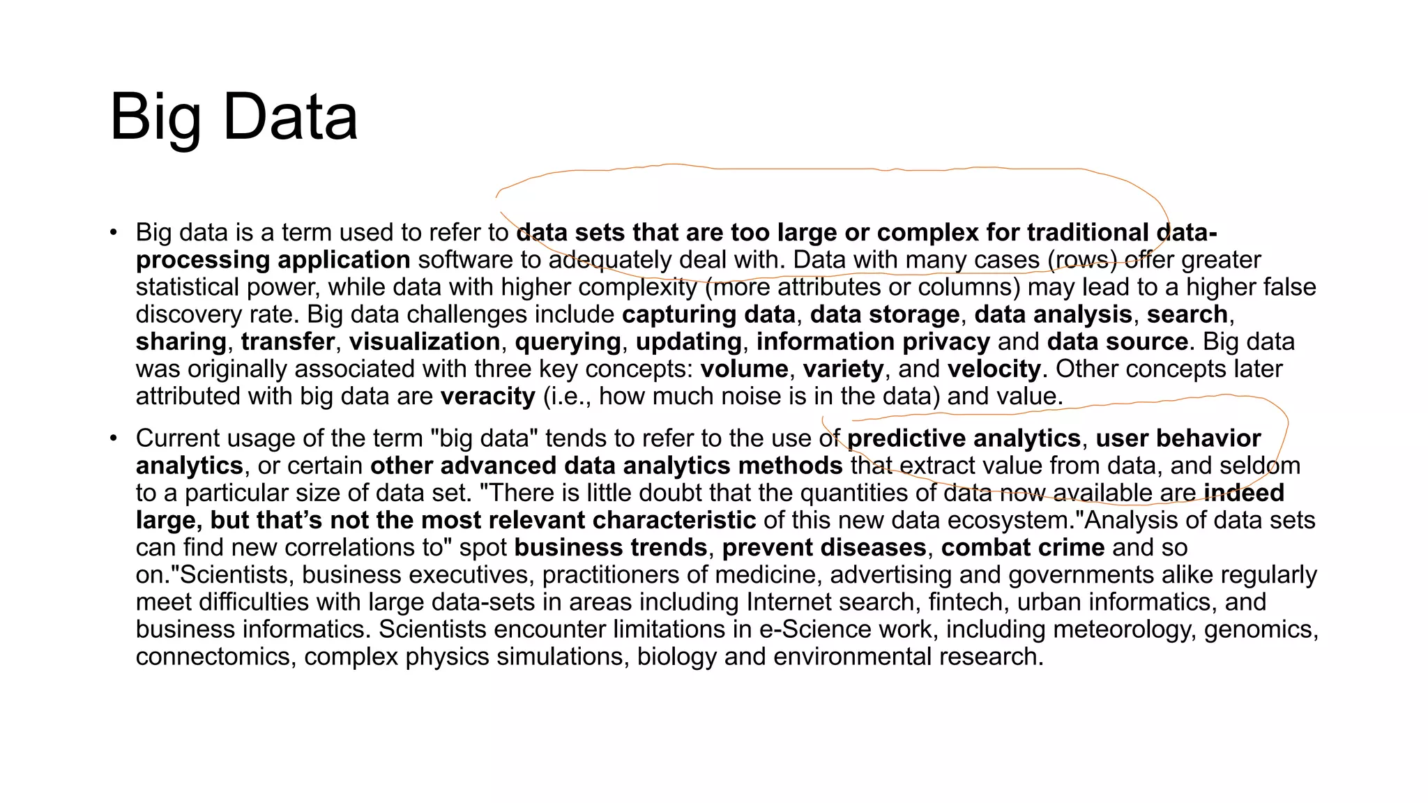 Big Data
• Big data is a term used to refer to data sets that are too large or complex for traditional data-
processing application software to adequately deal with. Data with many cases (rows) offer greater
statistical power, while data with higher complexity (more attributes or columns) may lead to a higher false
discovery rate. Big data challenges include capturing data, data storage, data analysis, search,
sharing, transfer, visualization, querying, updating, information privacy and data source. Big data
was originally associated with three key concepts: volume, variety, and velocity. Other concepts later
attributed with big data are veracity (i.e., how much noise is in the data) and value.
• Current usage of the term "big data" tends to refer to the use of predictive analytics, user behavior
analytics, or certain other advanced data analytics methods that extract value from data, and seldom
to a particular size of data set. "There is little doubt that the quantities of data now available are indeed
large, but that’s not the most relevant characteristic of this new data ecosystem."Analysis of data sets
can find new correlations to" spot business trends, prevent diseases, combat crime and so
on."Scientists, business executives, practitioners of medicine, advertising and governments alike regularly
meet difficulties with large data-sets in areas including Internet search, fintech, urban informatics, and
business informatics. Scientists encounter limitations in e-Science work, including meteorology, genomics,
connectomics, complex physics simulations, biology and environmental research.
 
