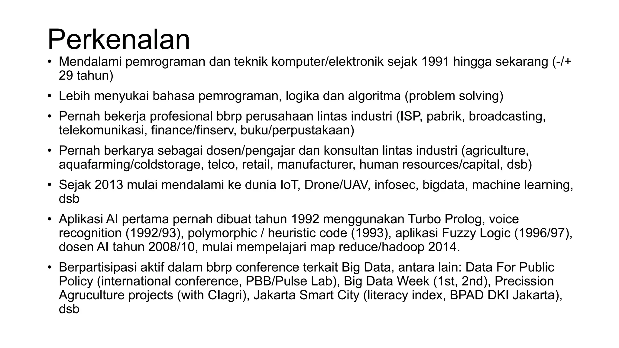 Perkenalan
• Mendalami pemrograman dan teknik komputer/elektronik sejak 1991 hingga sekarang (-/+
29 tahun)
• Lebih menyukai bahasa pemrograman, logika dan algoritma (problem solving)
• Pernah bekerja profesional bbrp perusahaan lintas industri (ISP, pabrik, broadcasting,
telekomunikasi, finance/finserv, buku/perpustakaan)
• Pernah berkarya sebagai dosen/pengajar dan konsultan lintas industri (agriculture,
aquafarming/coldstorage, telco, retail, manufacturer, human resources/capital, dsb)
• Sejak 2013 mulai mendalami ke dunia IoT, Drone/UAV, infosec, bigdata, machine learning,
dsb
• Aplikasi AI pertama pernah dibuat tahun 1992 menggunakan Turbo Prolog, voice
recognition (1992/93), polymorphic / heuristic code (1993), aplikasi Fuzzy Logic (1996/97),
dosen AI tahun 2008/10, mulai mempelajari map reduce/hadoop 2014.
• Berpartisipasi aktif dalam bbrp conference terkait Big Data, antara lain: Data For Public
Policy (international conference, PBB/Pulse Lab), Big Data Week (1st, 2nd), Precission
Agruculture projects (with CIagri), Jakarta Smart City (literacy index, BPAD DKI Jakarta),
dsb
 