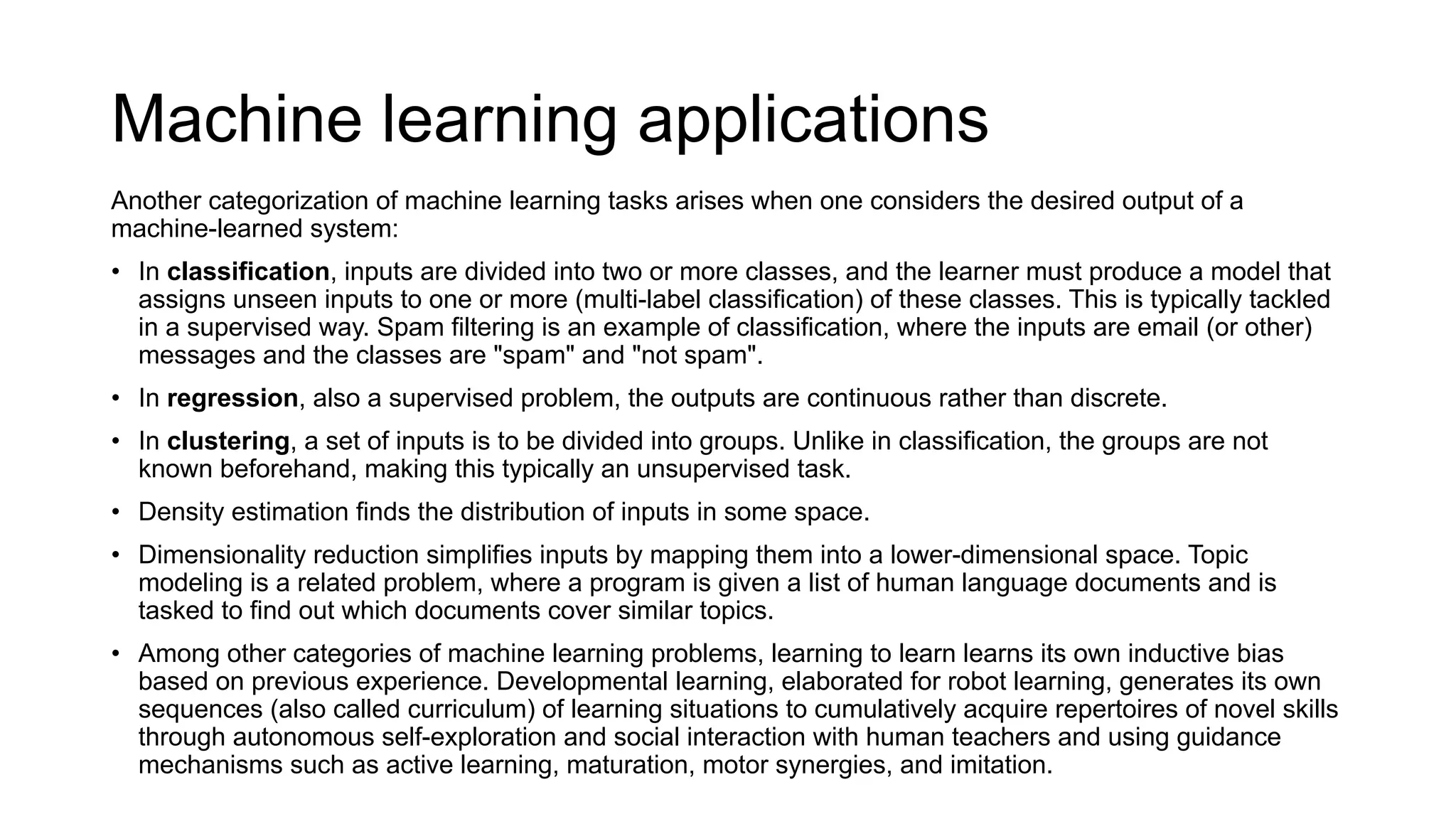 Machine learning applications
Another categorization of machine learning tasks arises when one considers the desired output of a
machine-learned system:
• In classification, inputs are divided into two or more classes, and the learner must produce a model that
assigns unseen inputs to one or more (multi-label classification) of these classes. This is typically tackled
in a supervised way. Spam filtering is an example of classification, where the inputs are email (or other)
messages and the classes are "spam" and "not spam".
• In regression, also a supervised problem, the outputs are continuous rather than discrete.
• In clustering, a set of inputs is to be divided into groups. Unlike in classification, the groups are not
known beforehand, making this typically an unsupervised task.
• Density estimation finds the distribution of inputs in some space.
• Dimensionality reduction simplifies inputs by mapping them into a lower-dimensional space. Topic
modeling is a related problem, where a program is given a list of human language documents and is
tasked to find out which documents cover similar topics.
• Among other categories of machine learning problems, learning to learn learns its own inductive bias
based on previous experience. Developmental learning, elaborated for robot learning, generates its own
sequences (also called curriculum) of learning situations to cumulatively acquire repertoires of novel skills
through autonomous self-exploration and social interaction with human teachers and using guidance
mechanisms such as active learning, maturation, motor synergies, and imitation.
 