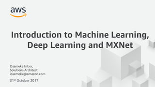 © 2017, Amazon Web Services, Inc. or its Affiliates. All rights reserved.
Osemeke Isibor,
Solutions Architect.
iosemeke@amazon.com
31st October 2017
Introduction to Machine Learning,
Deep Learning and MXNet
 